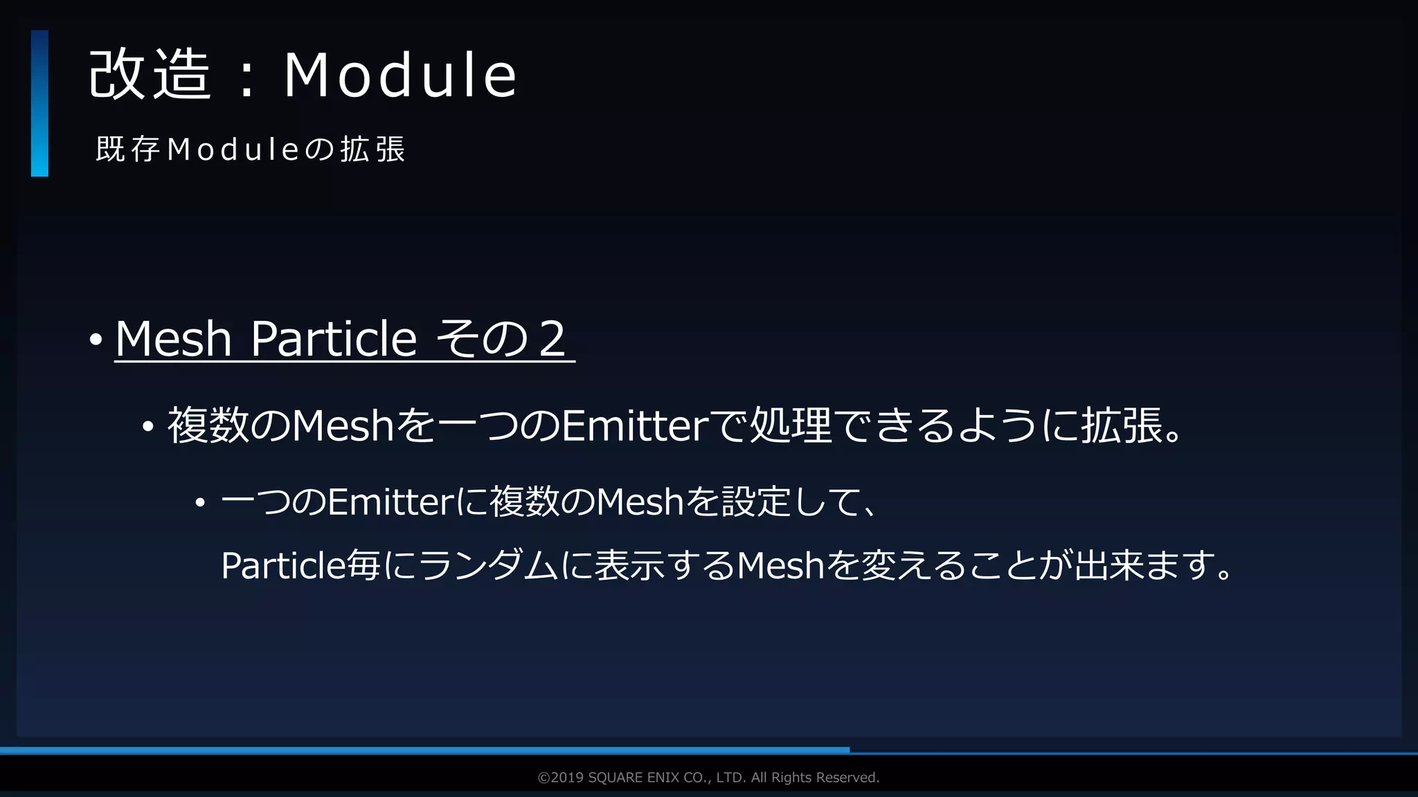 V F X S T U D Y G R O U P©2019 SQUARE ENIX CO., LTD. All Rights Reserved.
• Mesh Particle その２
• 複数のMeshを一つのEmitterで処理できるように拡張。
• 一つのEmitterに複数のMeshを設定して、
Particle毎にランダムに表示するMeshを変えることが出来ます。
改造：Module
既 存 M o d u l e の 拡 張
 
