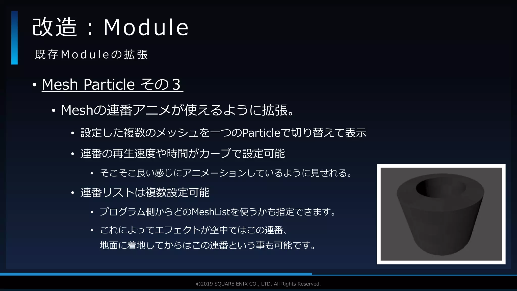 V F X S T U D Y G R O U P©2019 SQUARE ENIX CO., LTD. All Rights Reserved.
• Mesh Particle その３
• Meshの連番アニメが使えるように拡張。
• 設定した複数のメッシュを一つのParticleで切り替えて表示
• 連番の再生速度や時間がカーブで設定可能
• そこそこ良い感じにアニメーションしているように見せれる。
• 連番リストは複数設定可能
• プログラム側からどのMeshListを使うかも指定できます。
• これによってエフェクトが空中ではこの連番、
地面に着地してからはこの連番という事も可能です。
改造：Module
既 存 M o d u l e の 拡 張
 