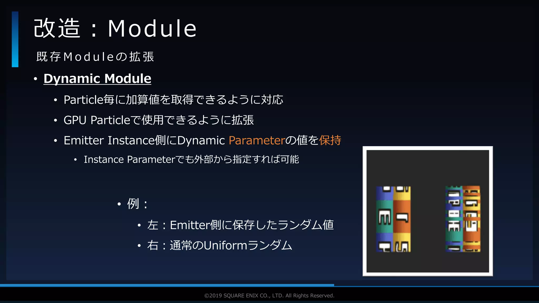 V F X S T U D Y G R O U P©2019 SQUARE ENIX CO., LTD. All Rights Reserved.
• Dynamic Module
• Particle毎に加算値を取得できるように対応
• GPU Particleで使用できるように拡張
• Emitter Instance側にDynamic Parameterの値を保持
• Instance Parameterでも外部から指定すれば可能
改造：Module
既 存 M o d u l e の 拡 張
• 例：
• 左：Emitter側に保存したランダム値
• 右：通常のUniformランダム
 
