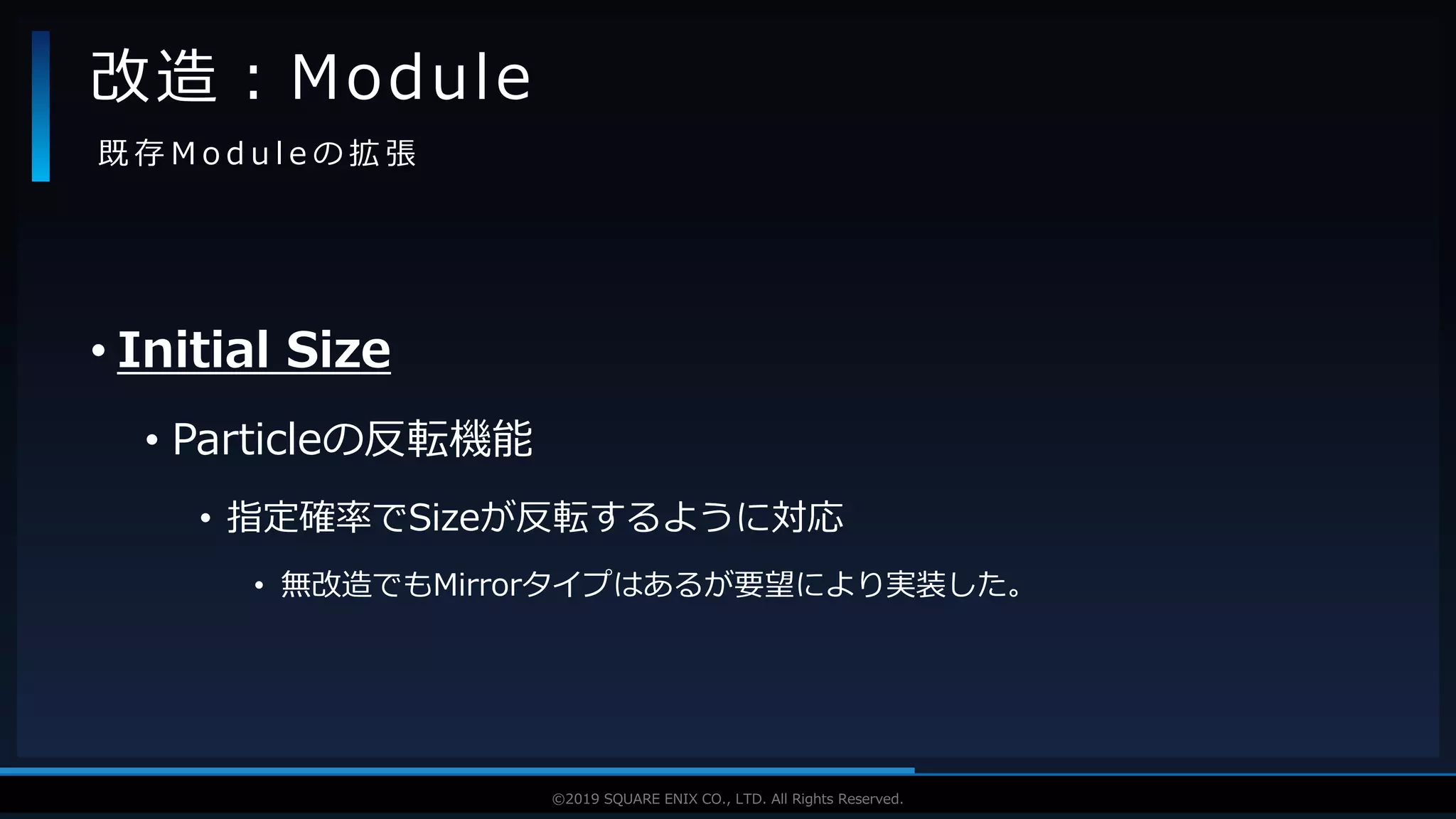 V F X S T U D Y G R O U P©2019 SQUARE ENIX CO., LTD. All Rights Reserved.
• Initial Size
• Particleの反転機能
• 指定確率でSizeが反転するように対応
• 無改造でもMirrorタイプはあるが要望により実装した。
改造：Module
既 存 M o d u l e の 拡 張
 