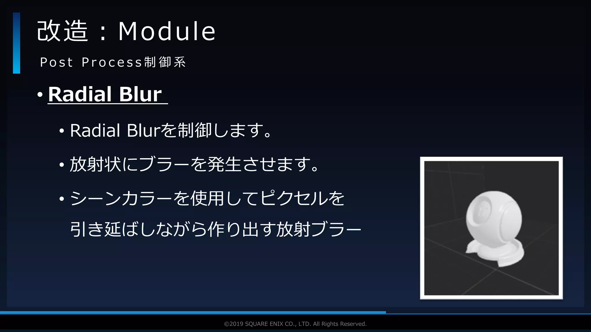 V F X S T U D Y G R O U P©2019 SQUARE ENIX CO., LTD. All Rights Reserved.
• Radial Blur
• Radial Blurを制御します。
• 放射状にブラーを発生させます。
• シーンカラーを使用してピクセルを
引き延ばしながら作り出す放射ブラー
改造：Module
P o s t P r o c e s s 制 御 系
 