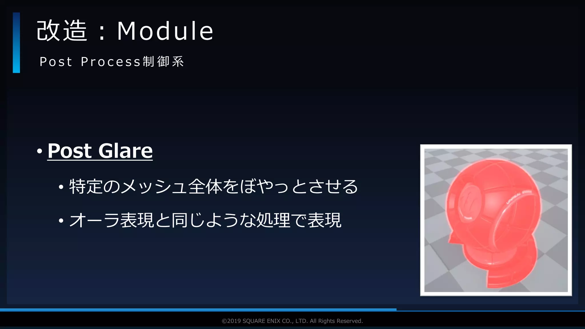 V F X S T U D Y G R O U P©2019 SQUARE ENIX CO., LTD. All Rights Reserved.
• Post Glare
• 特定のメッシュ全体をぼやっとさせる
• オーラ表現と同じような処理で表現
改造：Module
P o s t P r o c e s s 制 御 系
 