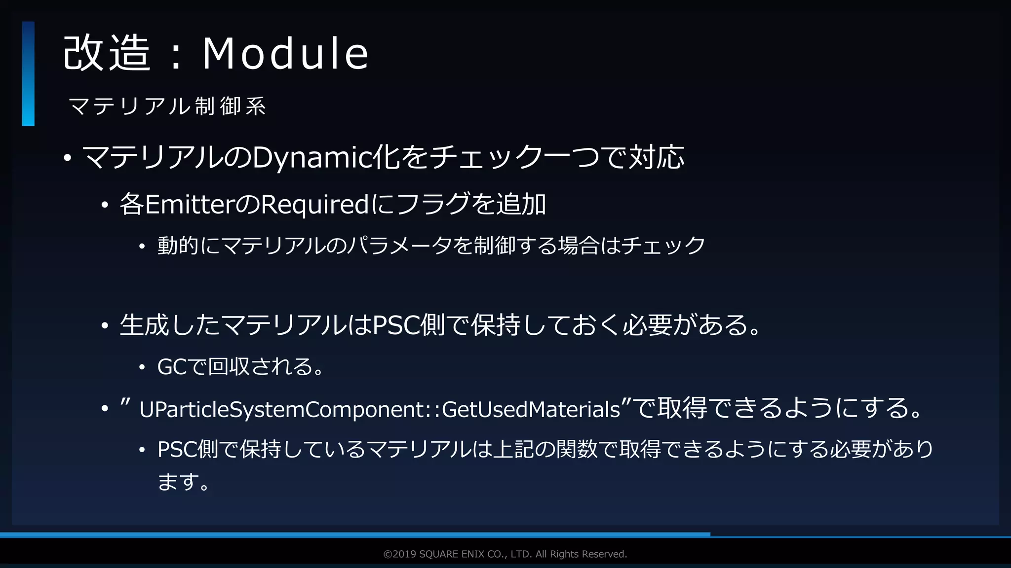 V F X S T U D Y G R O U P©2019 SQUARE ENIX CO., LTD. All Rights Reserved.
• マテリアルのDynamic化をチェック一つで対応
• 各EmitterのRequiredにフラグを追加
• 動的にマテリアルのパラメータを制御する場合はチェック
• 生成したマテリアルはPSC側で保持しておく必要がある。
• GCで回収される。
• ” UParticleSystemComponent::GetUsedMaterials”で取得できるようにする。
• PSC側で保持しているマテリアルは上記の関数で取得できるようにする必要があり
ます。
改造：Module
マ テ リ ア ル 制 御 系
 