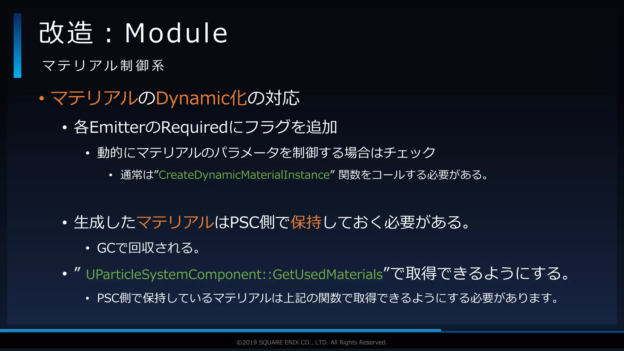 V F X S T U D Y G R O U P©2019 SQUARE ENIX CO., LTD. All Rights Reserved.
• マテリアルのDynamic化の対応
• 各EmitterのRequiredにフラグを追加
• 動的にマテリアルのパラメータを制御する場合はチェック
• 通常は”CreateDynamicMaterialInstance” 関数をコールする必要がある。
• 生成したマテリアルはPSC側で保持しておく必要がある。
• GCで回収される。
• ” UParticleSystemComponent::GetUsedMaterials”で取得できるようにする。
• PSC側で保持しているマテリアルは上記の関数で取得できるようにする必要があります。
改造：Module
マ テ リ ア ル 制 御 系
 