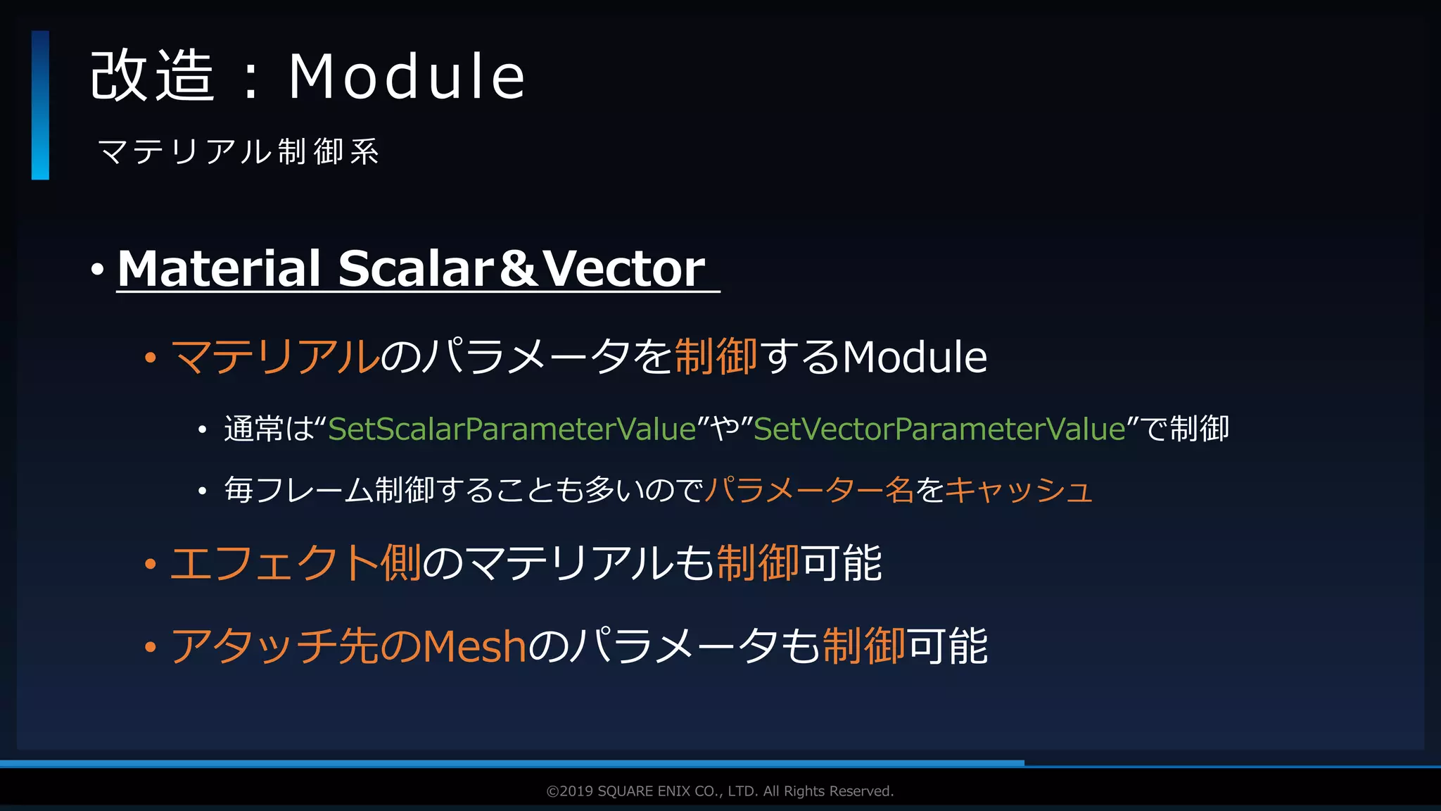 V F X S T U D Y G R O U P©2019 SQUARE ENIX CO., LTD. All Rights Reserved.
• Material Scalar＆Vector
• マテリアルのパラメータを制御するModule
• 通常は“SetScalarParameterValue”や”SetVectorParameterValue”で制御
• 毎フレーム制御することも多いのでパラメーター名をキャッシュ
• エフェクト側のマテリアルも制御可能
• アタッチ先のMeshのパラメータも制御可能
改造：Module
マ テ リ ア ル 制 御 系
 