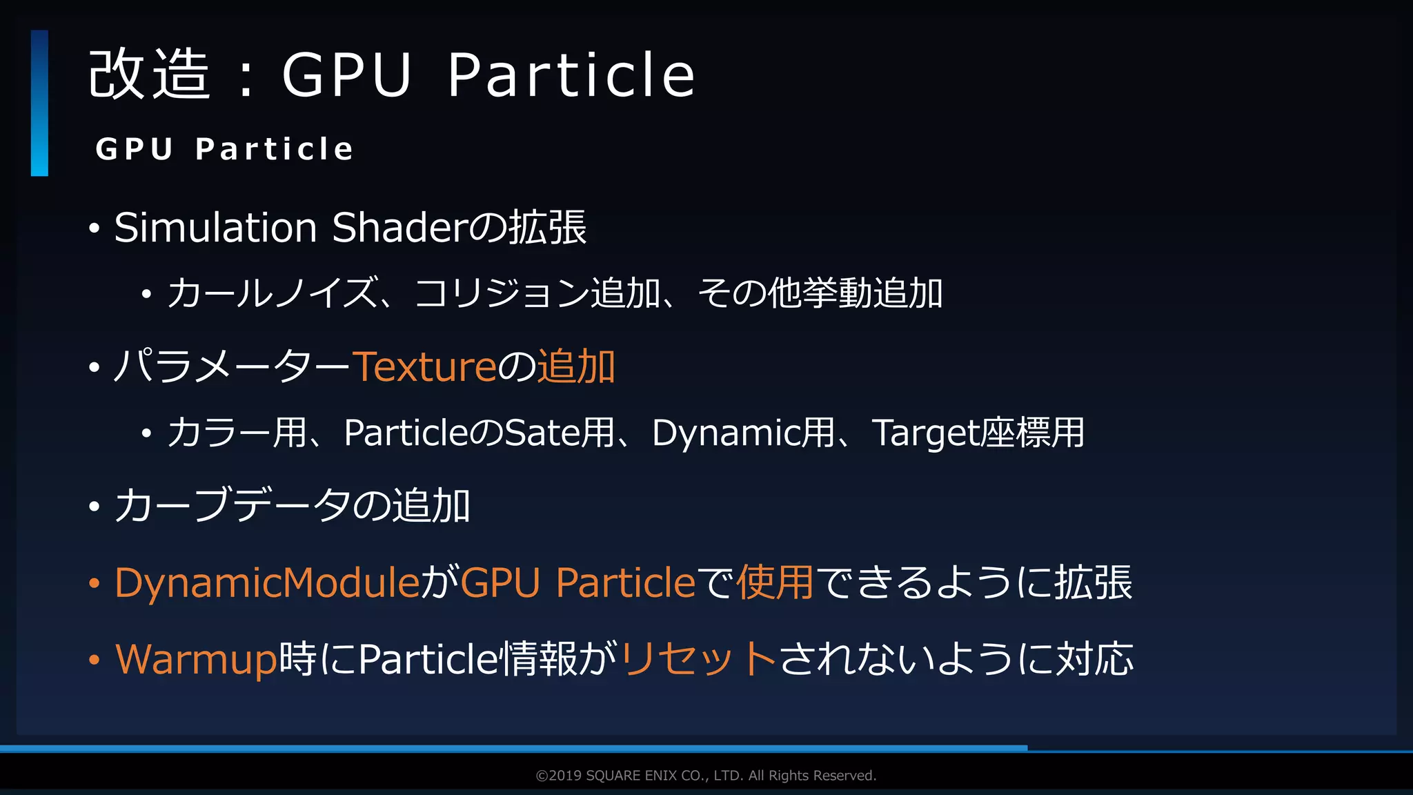 V F X S T U D Y G R O U P©2019 SQUARE ENIX CO., LTD. All Rights Reserved.
• Simulation Shaderの拡張
• カールノイズ、コリジョン追加、その他挙動追加
• パラメーターTextureの追加
• カラー用、ParticleのSate用、Dynamic用、Target座標用
• カーブデータの追加
• DynamicModuleがGPU Particleで使用できるように拡張
• Warmup時にParticle情報がリセットされないように対応
改造：GPU Particle
G P U P a r t i c l e
 