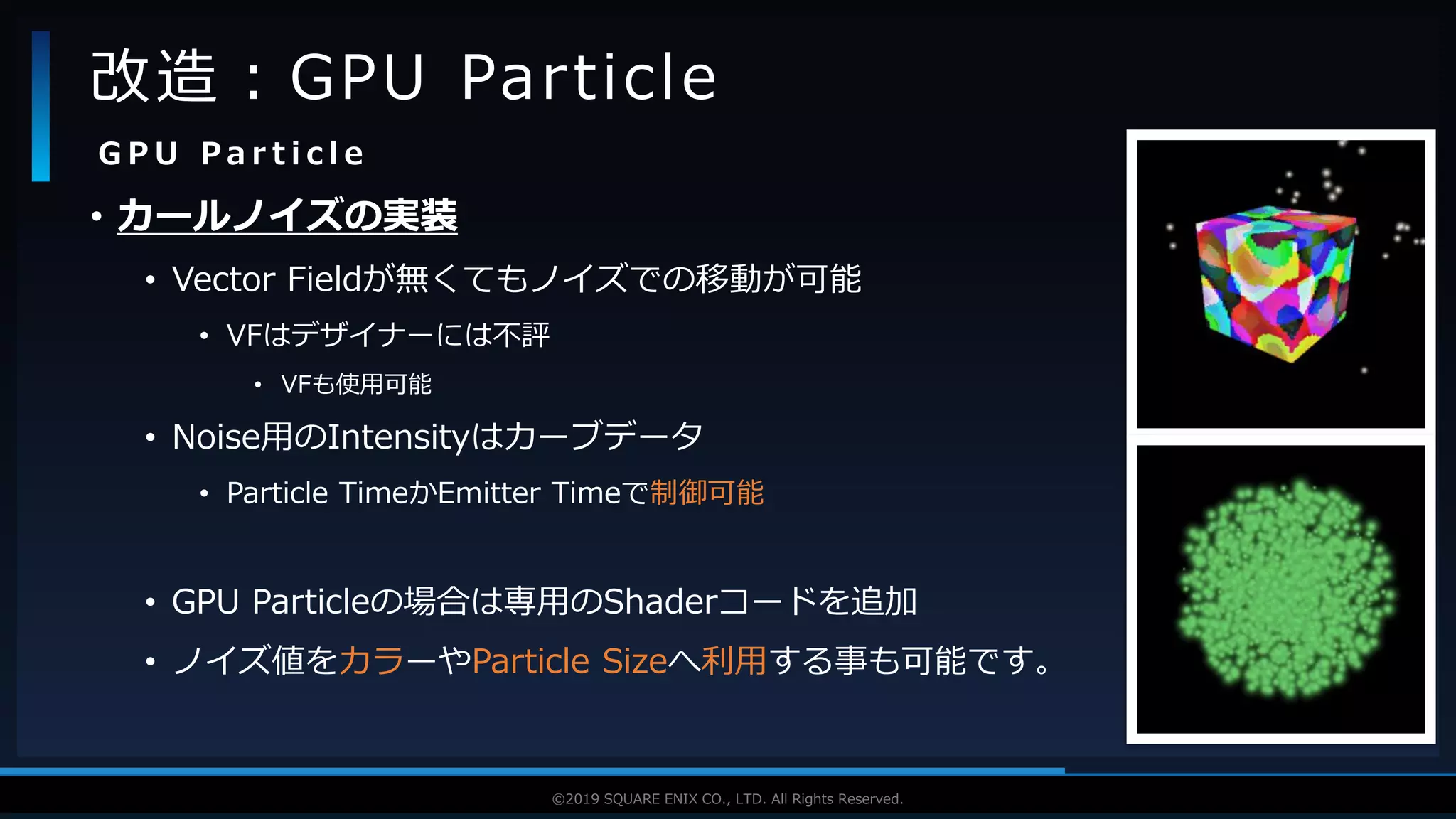 V F X S T U D Y G R O U P©2019 SQUARE ENIX CO., LTD. All Rights Reserved.
• カールノイズの実装
• Vector Fieldが無くてもノイズでの移動が可能
• VFはデザイナーには不評
• VFも使用可能
• Noise用のIntensityはカーブデータ
• Particle TimeかEmitter Timeで制御可能
• GPU Particleの場合は専用のShaderコードを追加
• ノイズ値をカラーやParticle Sizeへ利用する事も可能です。
改造：GPU Particle
G P U P a r t i c l e
 