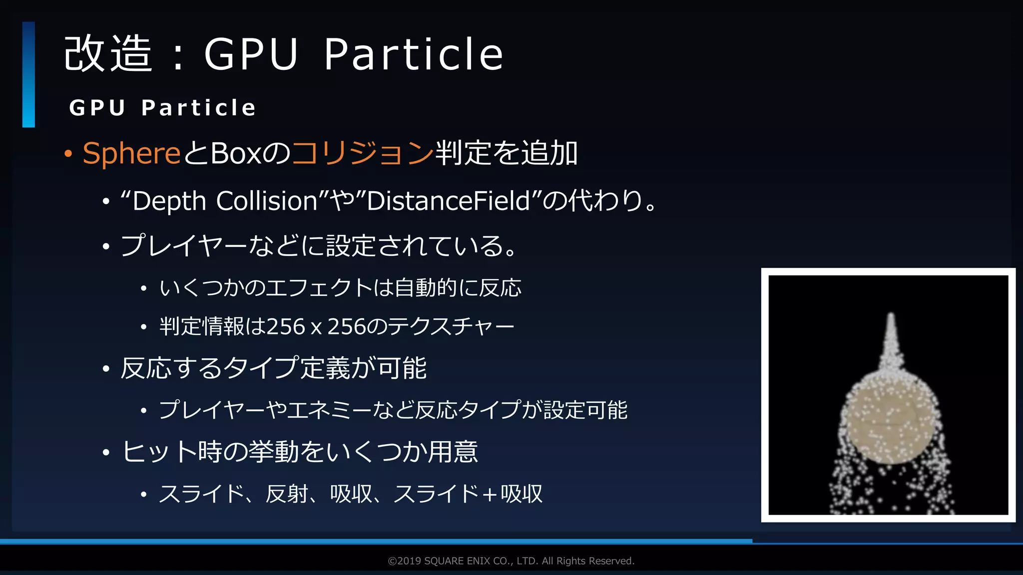 V F X S T U D Y G R O U P©2019 SQUARE ENIX CO., LTD. All Rights Reserved.
• SphereとBoxのコリジョン判定を追加
• “Depth Collision”や”DistanceField”の代わり。
• プレイヤーなどに設定されている。
• いくつかのエフェクトは自動的に反応
• 判定情報は256ｘ256のテクスチャー
• 反応するタイプ定義が可能
• プレイヤーやエネミーなど反応タイプが設定可能
• ヒット時の挙動をいくつか用意
• スライド、反射、吸収、スライド＋吸収
改造：GPU Particle
G P U P a r t i c l e
 