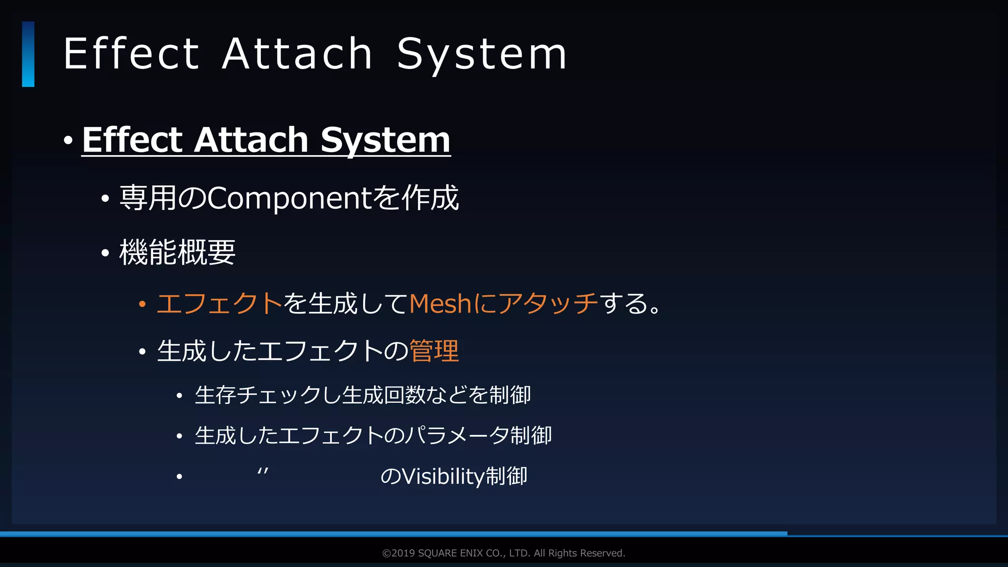 V F X S T U D Y G R O U P©2019 SQUARE ENIX CO., LTD. All Rights Reserved.
• Effect Attach System
• 専用のComponentを作成
• 機能概要
• エフェクトを生成してMeshにアタッチする。
• 生成したエフェクトの管理
• 生存チェックし生成回数などを制御
• 生成したエフェクトのパラメータ制御
• ‘’ のVisibility制御
Effect Attach System
 