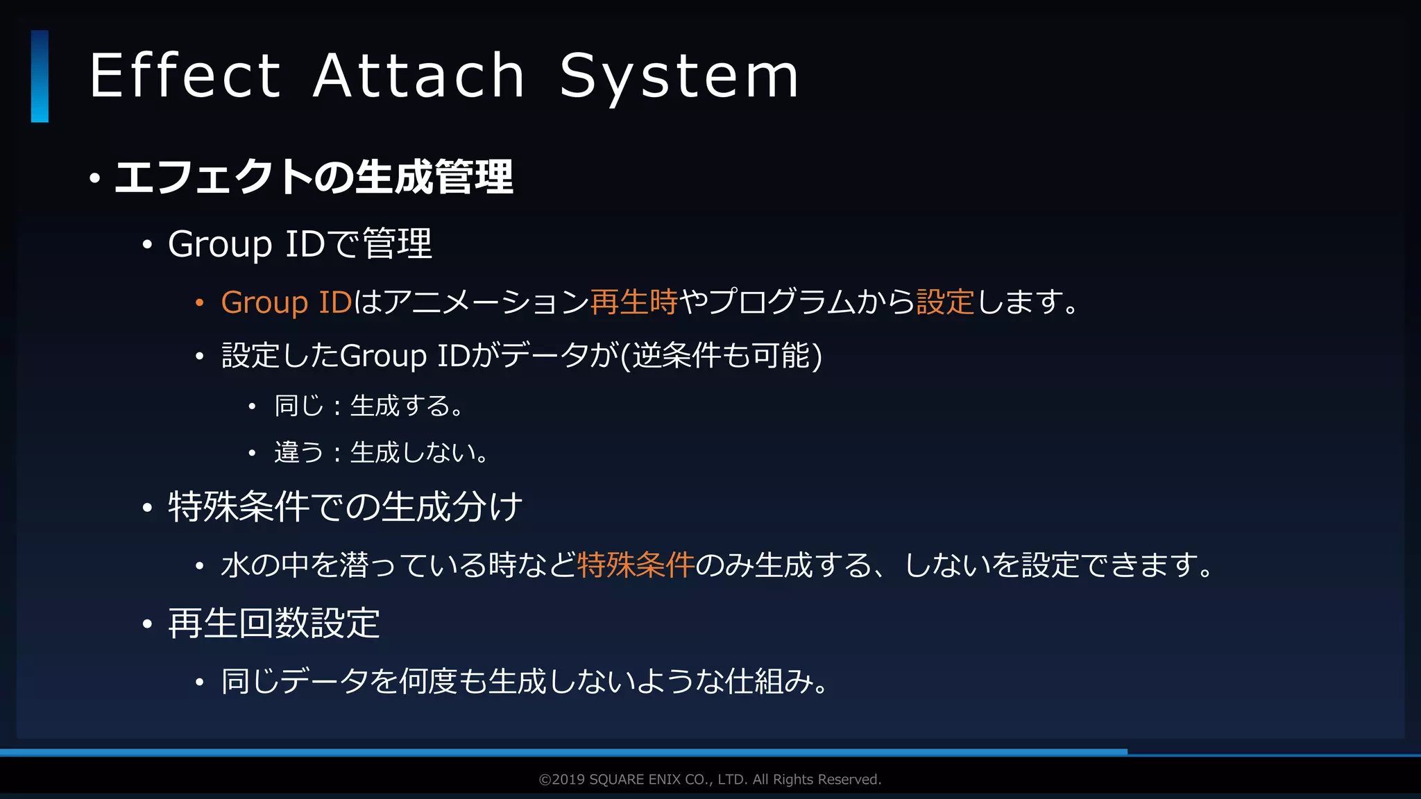 V F X S T U D Y G R O U P©2019 SQUARE ENIX CO., LTD. All Rights Reserved.
• エフェクトの生成管理
• Group IDで管理
• Group IDはアニメーション再生時やプログラムから設定します。
• 設定したGroup IDがデータが(逆条件も可能)
• 同じ：生成する。
• 違う：生成しない。
• 特殊条件での生成分け
• 水の中を潜っている時など特殊条件のみ生成する、しないを設定できます。
• 再生回数設定
• 同じデータを何度も生成しないような仕組み。
Effect Attach System
 