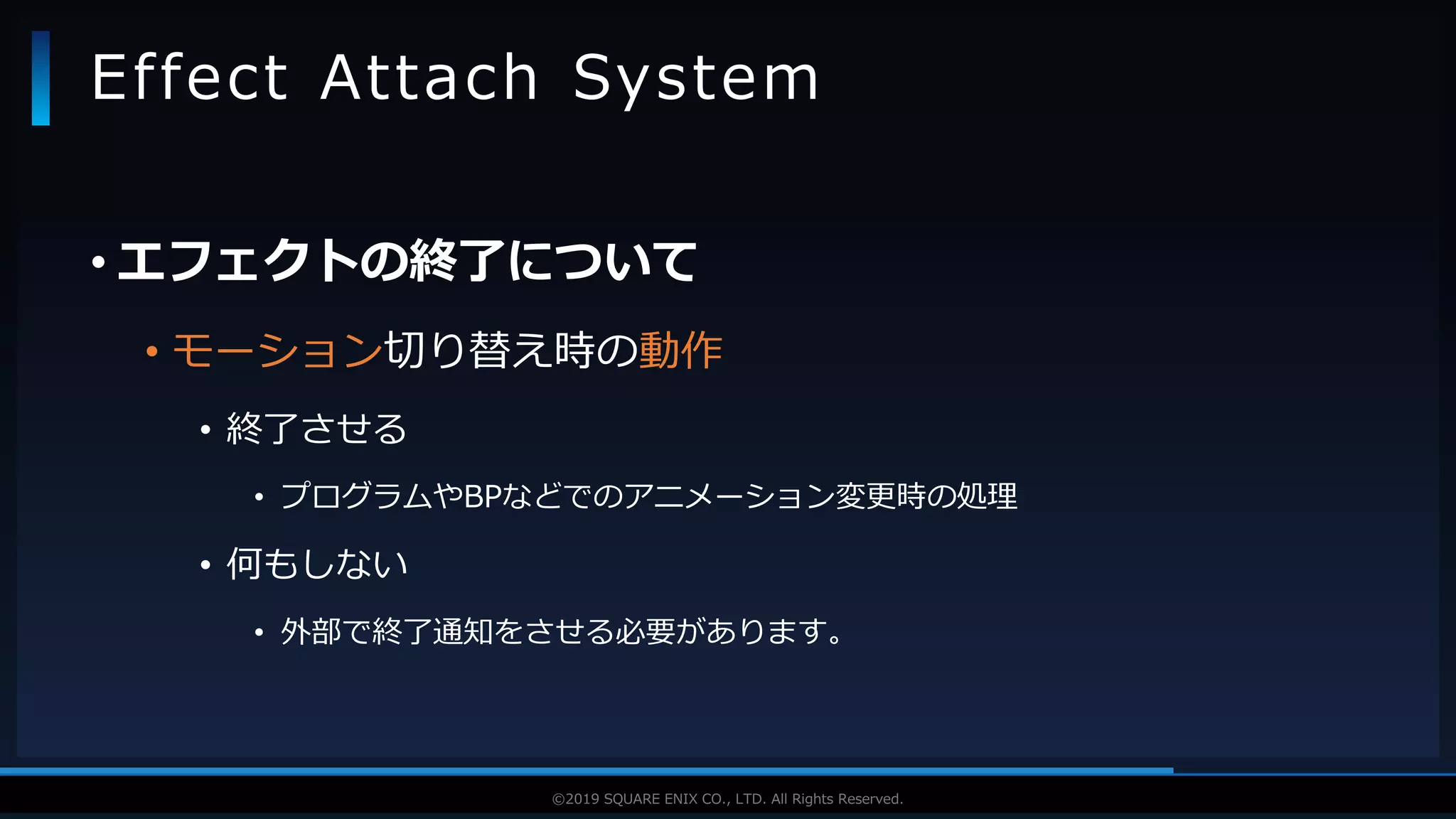 V F X S T U D Y G R O U P©2019 SQUARE ENIX CO., LTD. All Rights Reserved.
• エフェクトの終了について
• モーション切り替え時の動作
• 終了させる
• プログラムやBPなどでのアニメーション変更時の処理
• 何もしない
• 外部で終了通知をさせる必要があります。
Effect Attach System
 