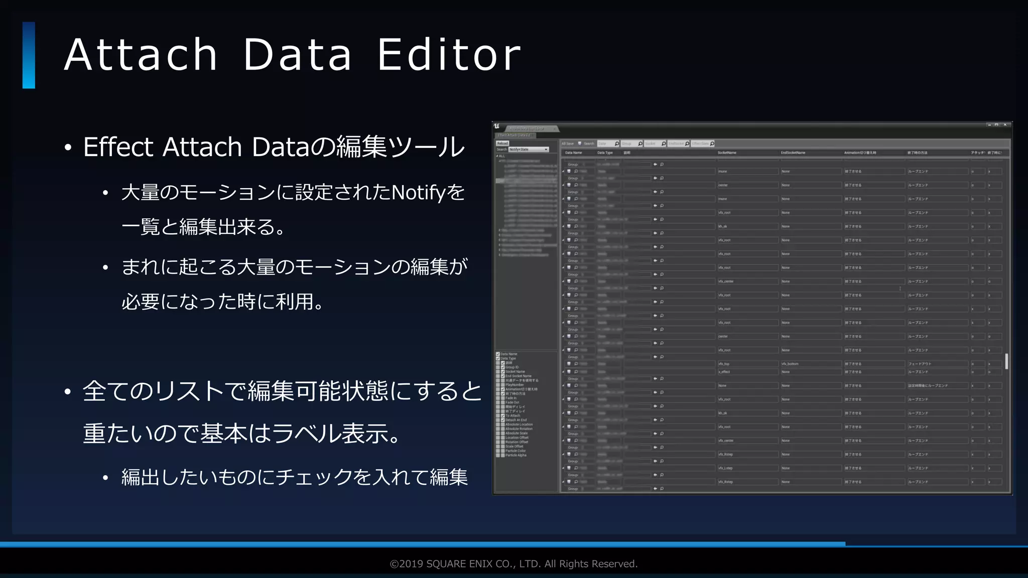 V F X S T U D Y G R O U P©2019 SQUARE ENIX CO., LTD. All Rights Reserved.
• Effect Attach Dataの編集ツール
• 大量のモーションに設定されたNotifyを
一覧と編集出来る。
• まれに起こる大量のモーションの編集が
必要になった時に利用。
• 全てのリストで編集可能状態にすると
重たいので基本はラベル表示。
• 編出したいものにチェックを入れて編集
Attach Data Editor
 