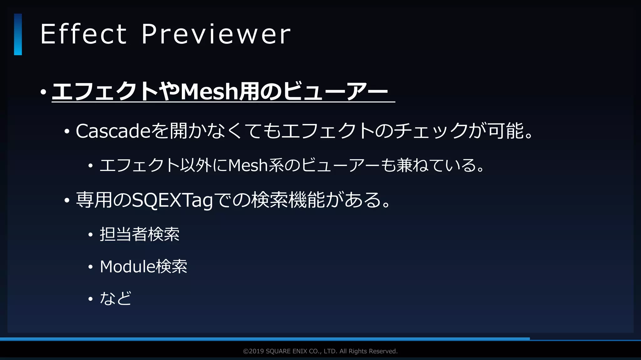 V F X S T U D Y G R O U P©2019 SQUARE ENIX CO., LTD. All Rights Reserved.
• エフェクトやMesh用のビューアー
• Cascadeを開かなくてもエフェクトのチェックが可能。
• エフェクト以外にMesh系のビューアーも兼ねている。
• 専用のSQEXTagでの検索機能がある。
• 担当者検索
• Module検索
• など
Effect Previewer
 