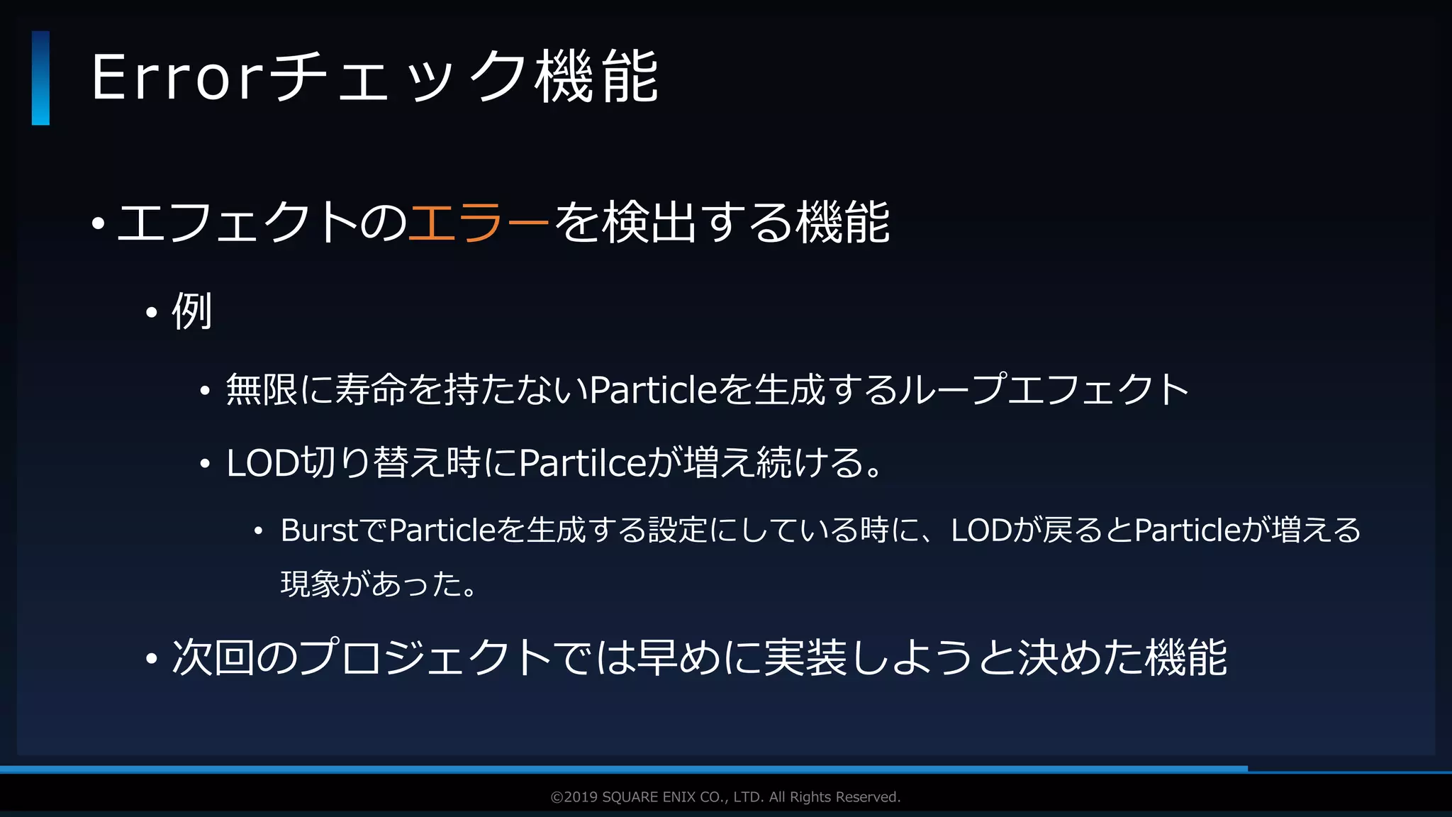 V F X S T U D Y G R O U P©2019 SQUARE ENIX CO., LTD. All Rights Reserved.
• エフェクトのエラーを検出する機能
• 例
• 無限に寿命を持たないParticleを生成するループエフェクト
• LOD切り替え時にPartilceが増え続ける。
• BurstでParticleを生成する設定にしている時に、LODが戻るとParticleが増える
現象があった。
• 次回のプロジェクトでは早めに実装しようと決めた機能
Errorチェック機能
 