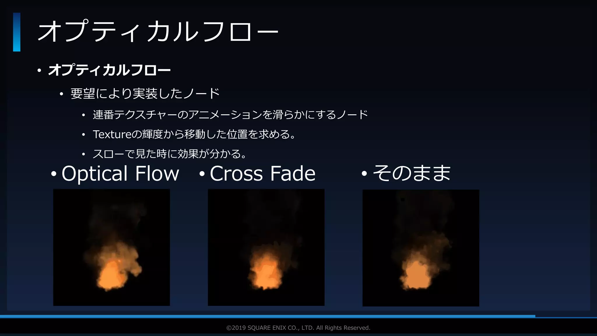 V F X S T U D Y G R O U P©2019 SQUARE ENIX CO., LTD. All Rights Reserved.
• オプティカルフロー
• 要望により実装したノード
• 連番テクスチャーのアニメーションを滑らかにするノード
• Textureの輝度から移動した位置を求める。
• スローで見た時に効果が分かる。
オプティカルフロー
• Optical Flow • Cross Fade • そのまま
 