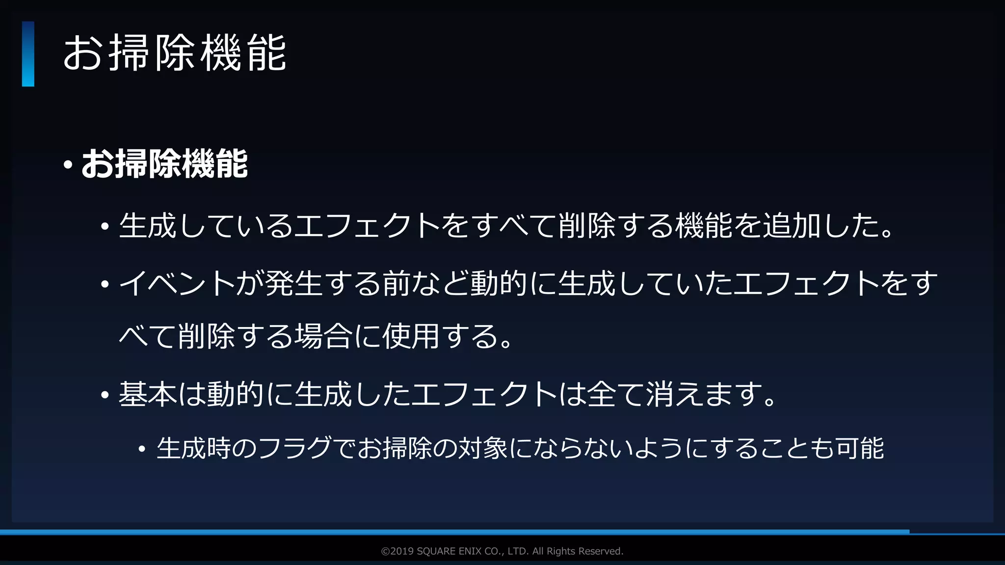 V F X S T U D Y G R O U P©2019 SQUARE ENIX CO., LTD. All Rights Reserved.
• お掃除機能
• 生成しているエフェクトをすべて削除する機能を追加した。
• イベントが発生する前など動的に生成していたエフェクトをす
べて削除する場合に使用する。
• 基本は動的に生成したエフェクトは全て消えます。
• 生成時のフラグでお掃除の対象にならないようにすることも可能
お掃除機能
 