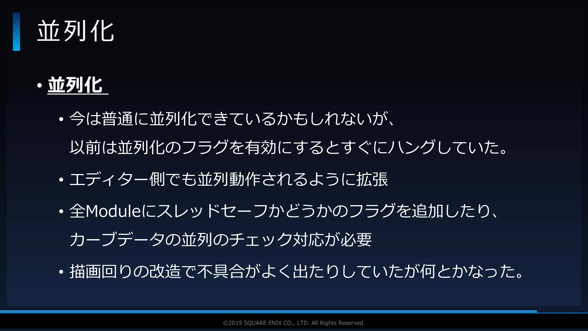V F X S T U D Y G R O U P©2019 SQUARE ENIX CO., LTD. All Rights Reserved.
• 並列化
• 今は普通に並列化できているかもしれないが、
以前は並列化のフラグを有効にするとすぐにハングしていた。
• エディター側でも並列動作されるように拡張
• 全Moduleにスレッドセーフかどうかのフラグを追加したり、
カーブデータの並列のチェック対応が必要
• 描画回りの改造で不具合がよく出たりしていたが何とかなった。
並列化
 