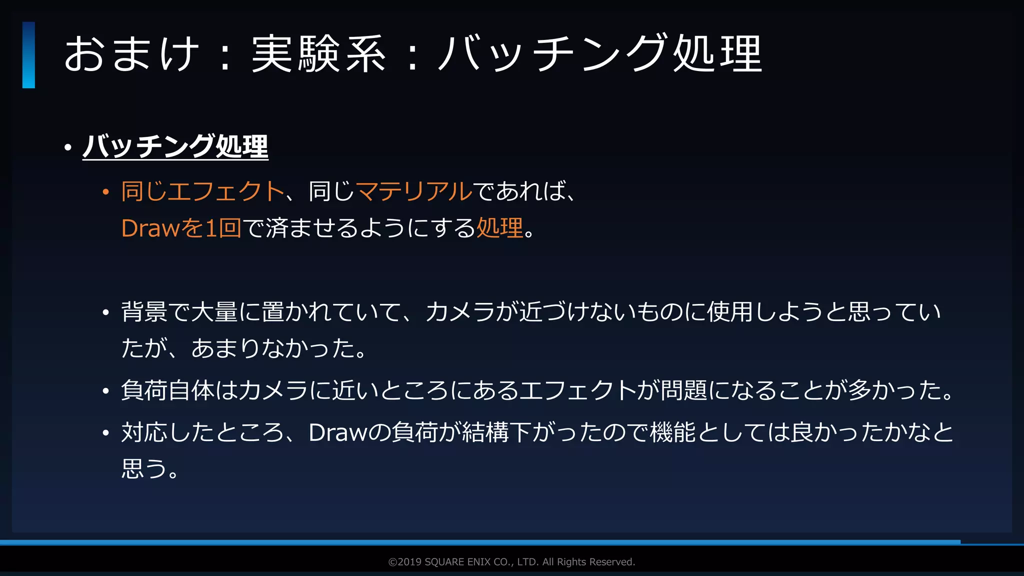 V F X S T U D Y G R O U P©2019 SQUARE ENIX CO., LTD. All Rights Reserved.
• バッチング処理
• 同じエフェクト、同じマテリアルであれば、
Drawを1回で済ませるようにする処理。
• 背景で大量に置かれていて、カメラが近づけないものに使用しようと思ってい
たが、あまりなかった。
• 負荷自体はカメラに近いところにあるエフェクトが問題になることが多かった。
• 対応したところ、Drawの負荷が結構下がったので機能としては良かったかなと
思う。
おまけ：実験系：バッチング処理
 