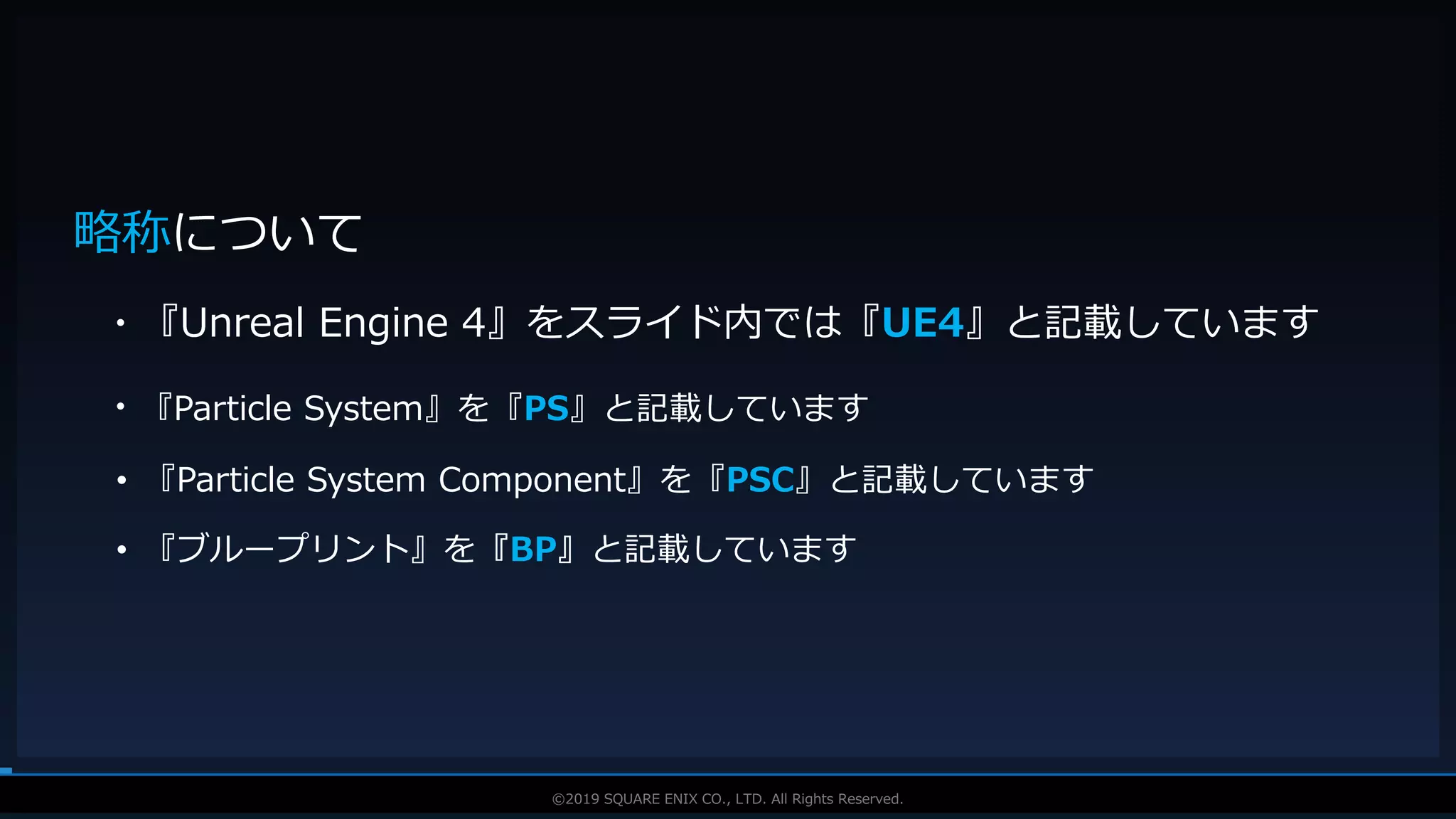 V F X S T U D Y G R O U P©2019 SQUARE ENIX CO., LTD. All Rights Reserved.
略称について
・『Unreal Engine 4』をスライド内では『UE4』と記載しています
・『Particle System』を『PS』と記載しています
• 『Particle System Component』を『PSC』と記載しています
• 『ブループリント』を『BP』と記載しています
 