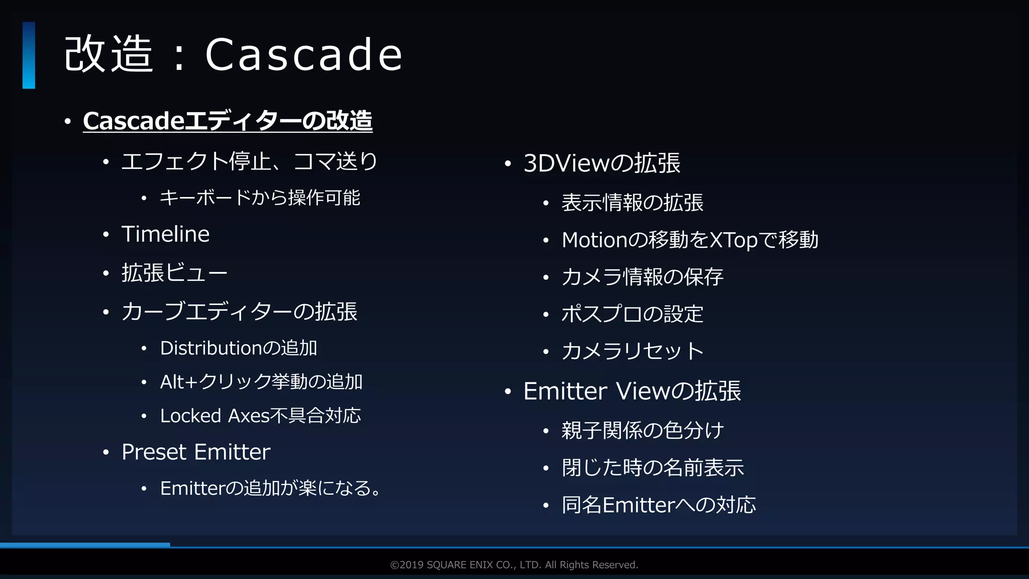 V F X S T U D Y G R O U P©2019 SQUARE ENIX CO., LTD. All Rights Reserved.
• Cascadeエディターの改造
• エフェクト停止、コマ送り
• キーボードから操作可能
• Timeline
• 拡張ビュー
• カーブエディターの拡張
• Distributionの追加
• Alt+クリック挙動の追加
• Locked Axes不具合対応
• Preset Emitter
• Emitterの追加が楽になる。
改造：Cascade
• 3DViewの拡張
• 表示情報の拡張
• Motionの移動をXTopで移動
• カメラ情報の保存
• ポスプロの設定
• カメラリセット
• Emitter Viewの拡張
• 親子関係の色分け
• 閉じた時の名前表示
• 同名Emitterへの対応
 