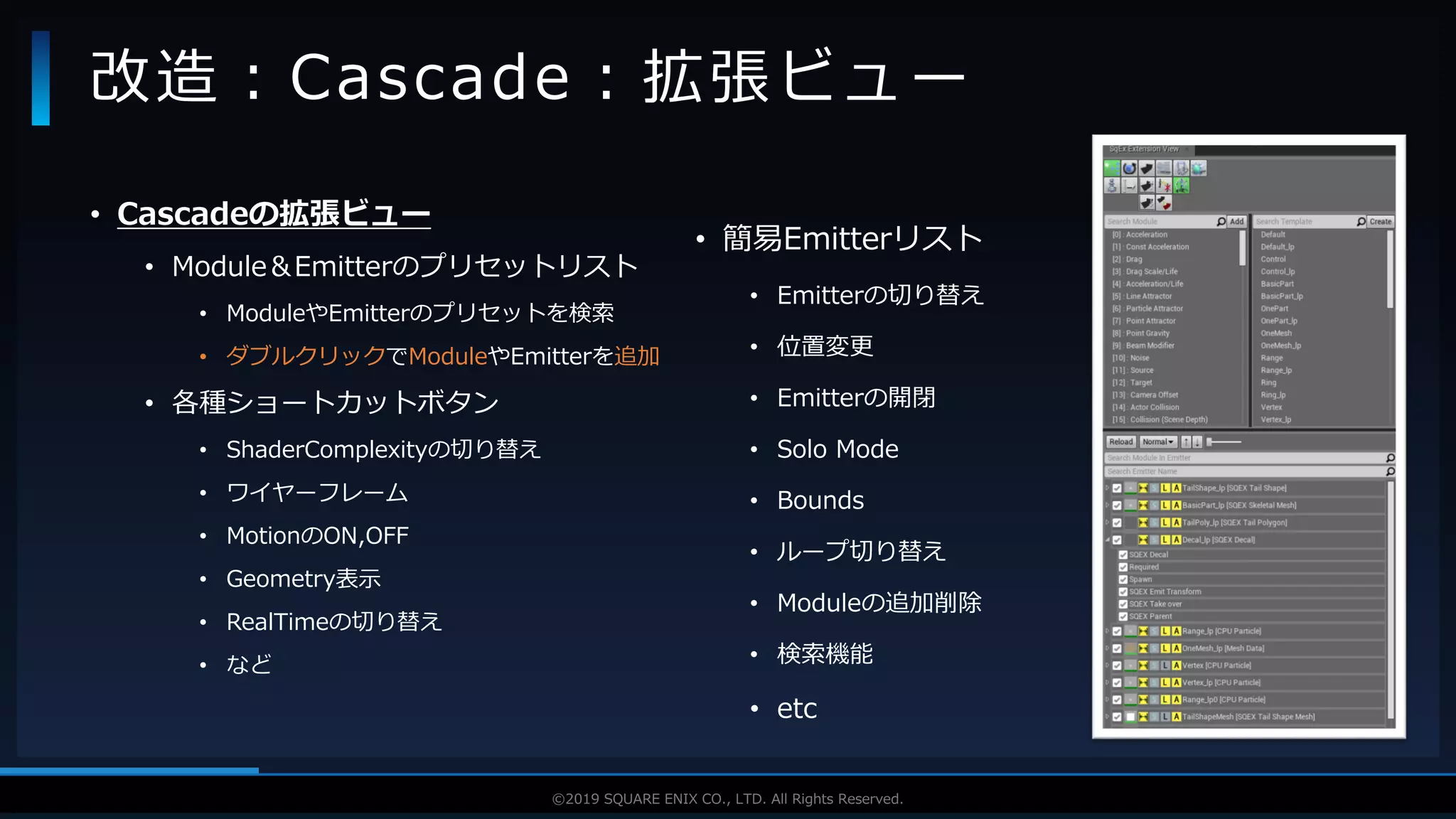 V F X S T U D Y G R O U P©2019 SQUARE ENIX CO., LTD. All Rights Reserved.
• Cascadeの拡張ビュー
• Module＆Emitterのプリセットリスト
• ModuleやEmitterのプリセットを検索
• ダブルクリックでModuleやEmitterを追加
• 各種ショートカットボタン
• ShaderComplexityの切り替え
• ワイヤーフレーム
• MotionのON,OFF
• Geometry表示
• RealTimeの切り替え
• など
改造：Cascade：拡張ビュー
• 簡易Emitterリスト
• Emitterの切り替え
• 位置変更
• Emitterの開閉
• Solo Mode
• Bounds
• ループ切り替え
• Moduleの追加削除
• 検索機能
• etc
 