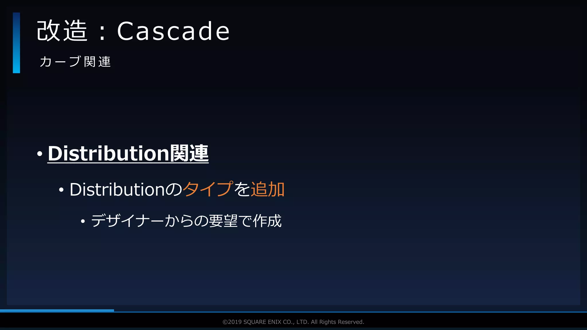 V F X S T U D Y G R O U P©2019 SQUARE ENIX CO., LTD. All Rights Reserved.
• Distribution関連
• Distributionのタイプを追加
• デザイナーからの要望で作成
改造：Cascade
カ ー ブ 関 連
 