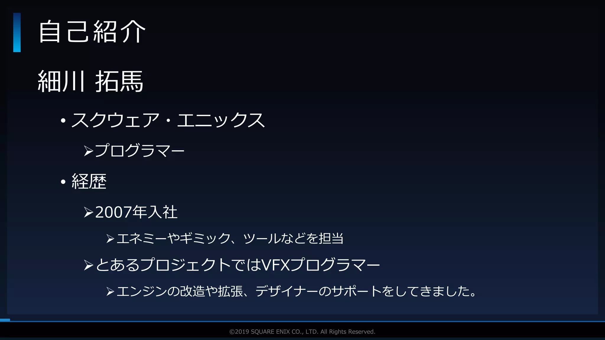 V F X S T U D Y G R O U P©2019 SQUARE ENIX CO., LTD. All Rights Reserved.
細川 拓馬
• スクウェア・エニックス
プログラマー
• 経歴
2007年入社
エネミーやギミック、ツールなどを担当
とあるプロジェクトではVFXプログラマー
エンジンの改造や拡張、デザイナーのサポートをしてきました。
自己紹介
 