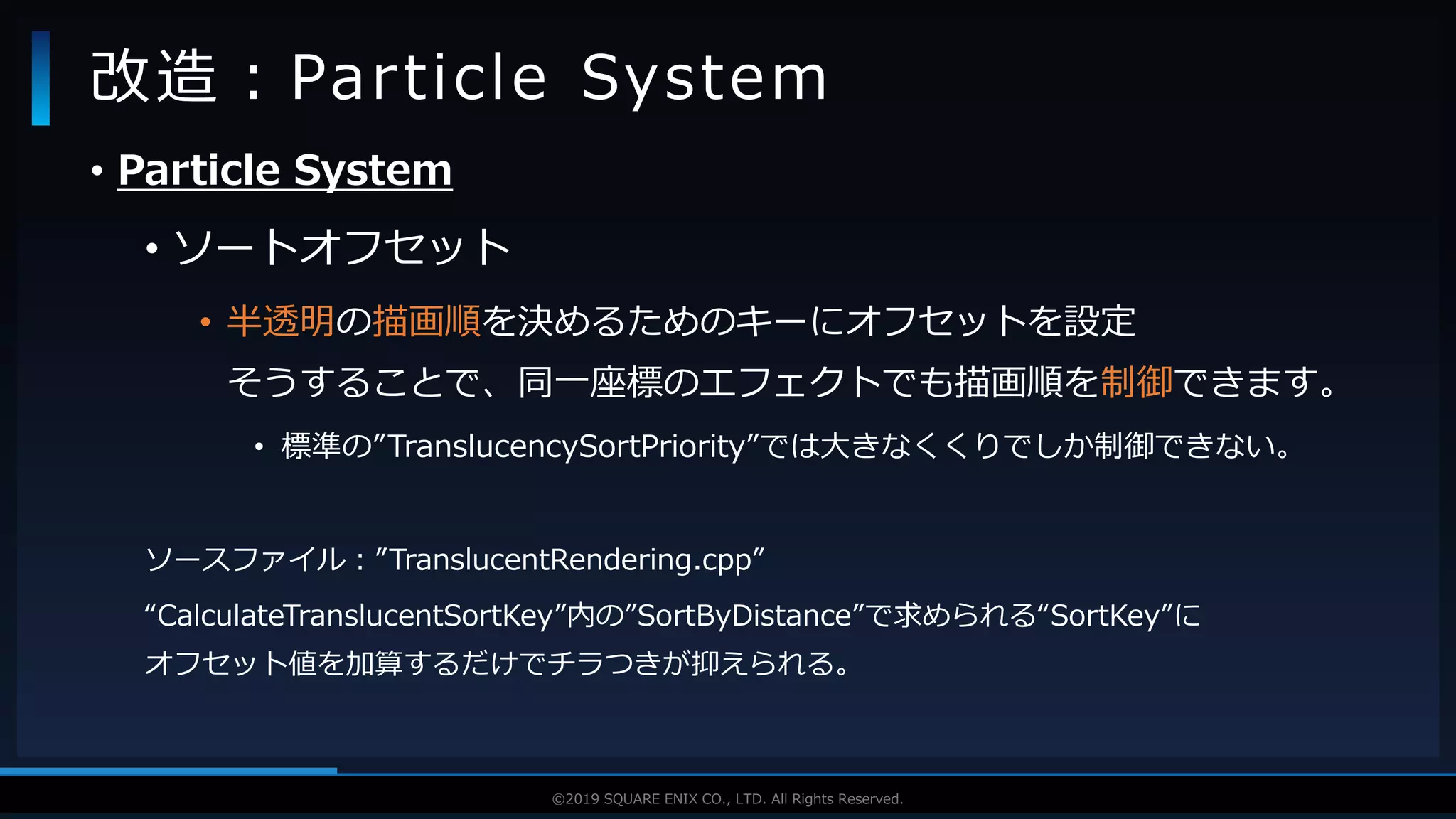 V F X S T U D Y G R O U P©2019 SQUARE ENIX CO., LTD. All Rights Reserved.
• Particle System
• ソートオフセット
• 半透明の描画順を決めるためのキーにオフセットを設定
そうすることで、同一座標のエフェクトでも描画順を制御できます。
• 標準の”TranslucencySortPriority”では大きなくくりでしか制御できない。
ソースファイル：”TranslucentRendering.cpp”
“CalculateTranslucentSortKey”内の”SortByDistance”で求められる“SortKey”に
オフセット値を加算するだけでチラつきが抑えられる。
改造：Particle System
 