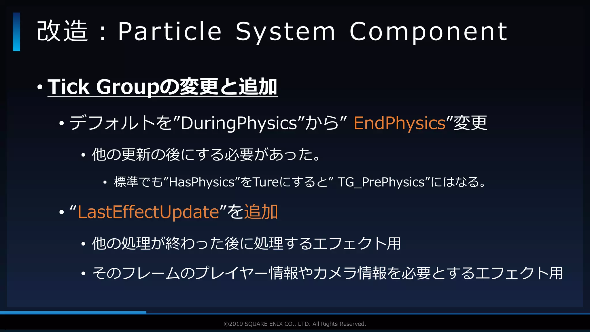 V F X S T U D Y G R O U P©2019 SQUARE ENIX CO., LTD. All Rights Reserved.
• Tick Groupの変更と追加
• デフォルトを”DuringPhysics”から” EndPhysics”変更
• 他の更新の後にする必要があった。
• 標準でも”HasPhysics”をTureにすると” TG_PrePhysics”にはなる。
• “LastEffectUpdate”を追加
• 他の処理が終わった後に処理するエフェクト用
• そのフレームのプレイヤー情報やカメラ情報を必要とするエフェクト用
改造：Particle System Component
 