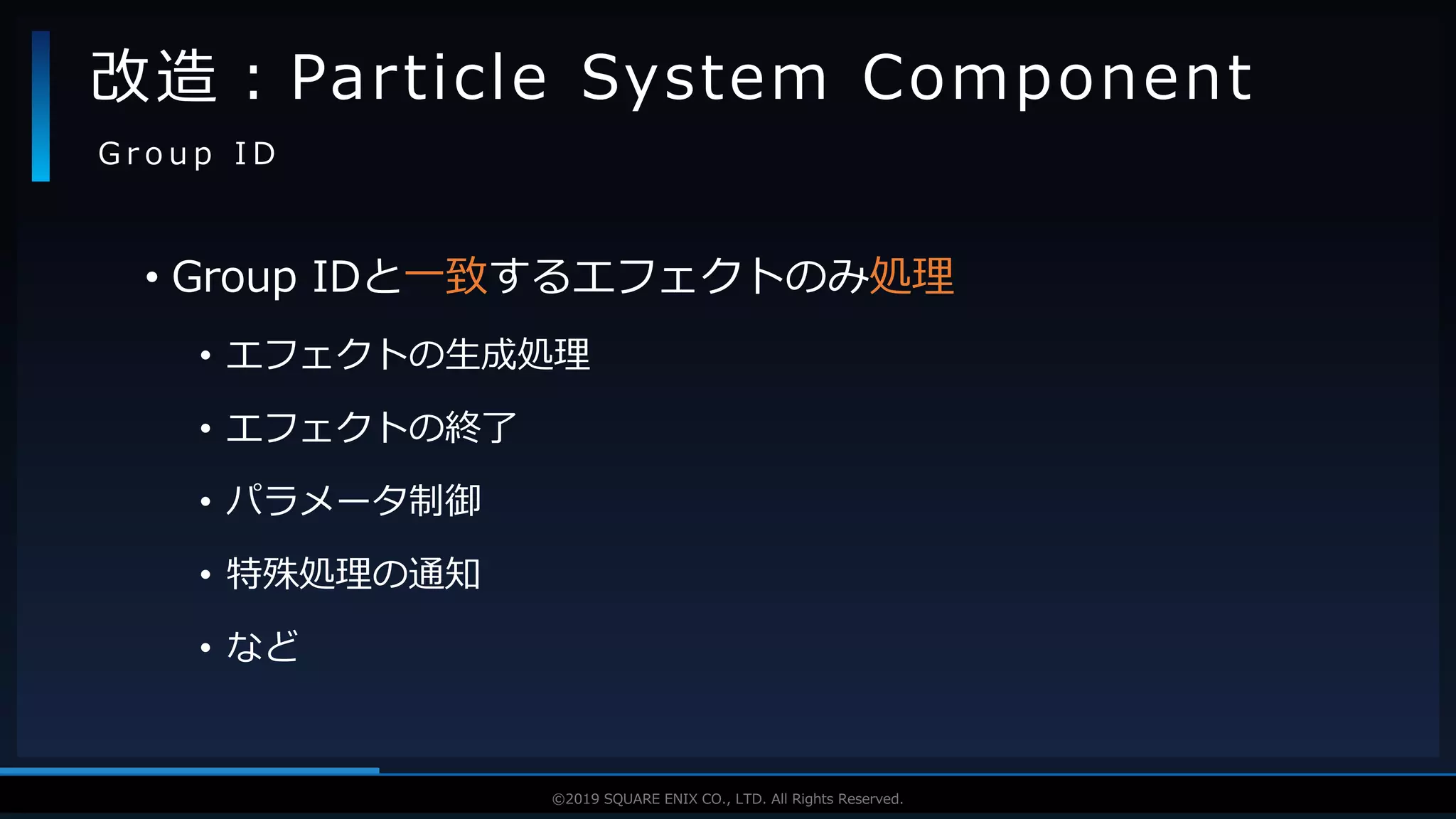 V F X S T U D Y G R O U P©2019 SQUARE ENIX CO., LTD. All Rights Reserved.
• Group IDと一致するエフェクトのみ処理
• エフェクトの生成処理
• エフェクトの終了
• パラメータ制御
• 特殊処理の通知
• など
改造：Particle System Component
G r o u p I D
 