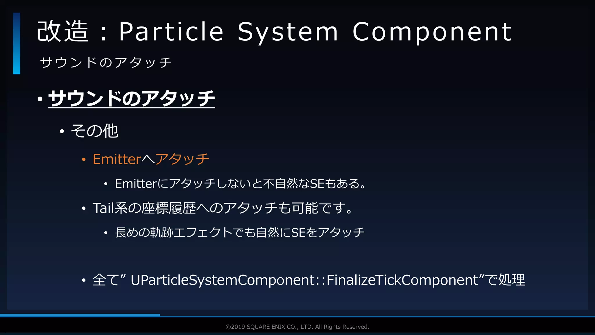 V F X S T U D Y G R O U P©2019 SQUARE ENIX CO., LTD. All Rights Reserved.
• サウンドのアタッチ
• その他
• Emitterへアタッチ
• Emitterにアタッチしないと不自然なSEもある。
• Tail系の座標履歴へのアタッチも可能です。
• 長めの軌跡エフェクトでも自然にSEをアタッチ
• 全て” UParticleSystemComponent::FinalizeTickComponent”で処理
改造：Particle System Component
サ ウ ン ド の ア タ ッ チ
 