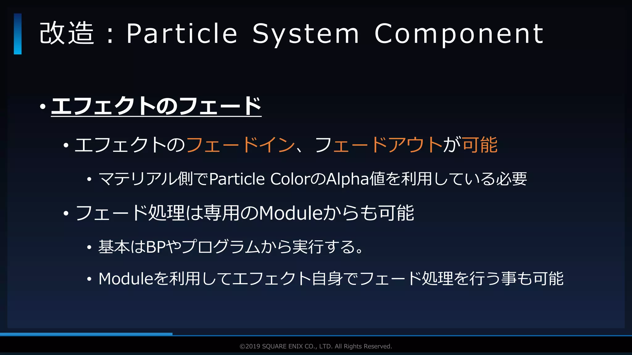 V F X S T U D Y G R O U P©2019 SQUARE ENIX CO., LTD. All Rights Reserved.
• エフェクトのフェード
• エフェクトのフェードイン、フェードアウトが可能
• マテリアル側でParticle ColorのAlpha値を利用している必要
• フェード処理は専用のModuleからも可能
• 基本はBPやプログラムから実行する。
• Moduleを利用してエフェクト自身でフェード処理を行う事も可能
改造：Particle System Component
 