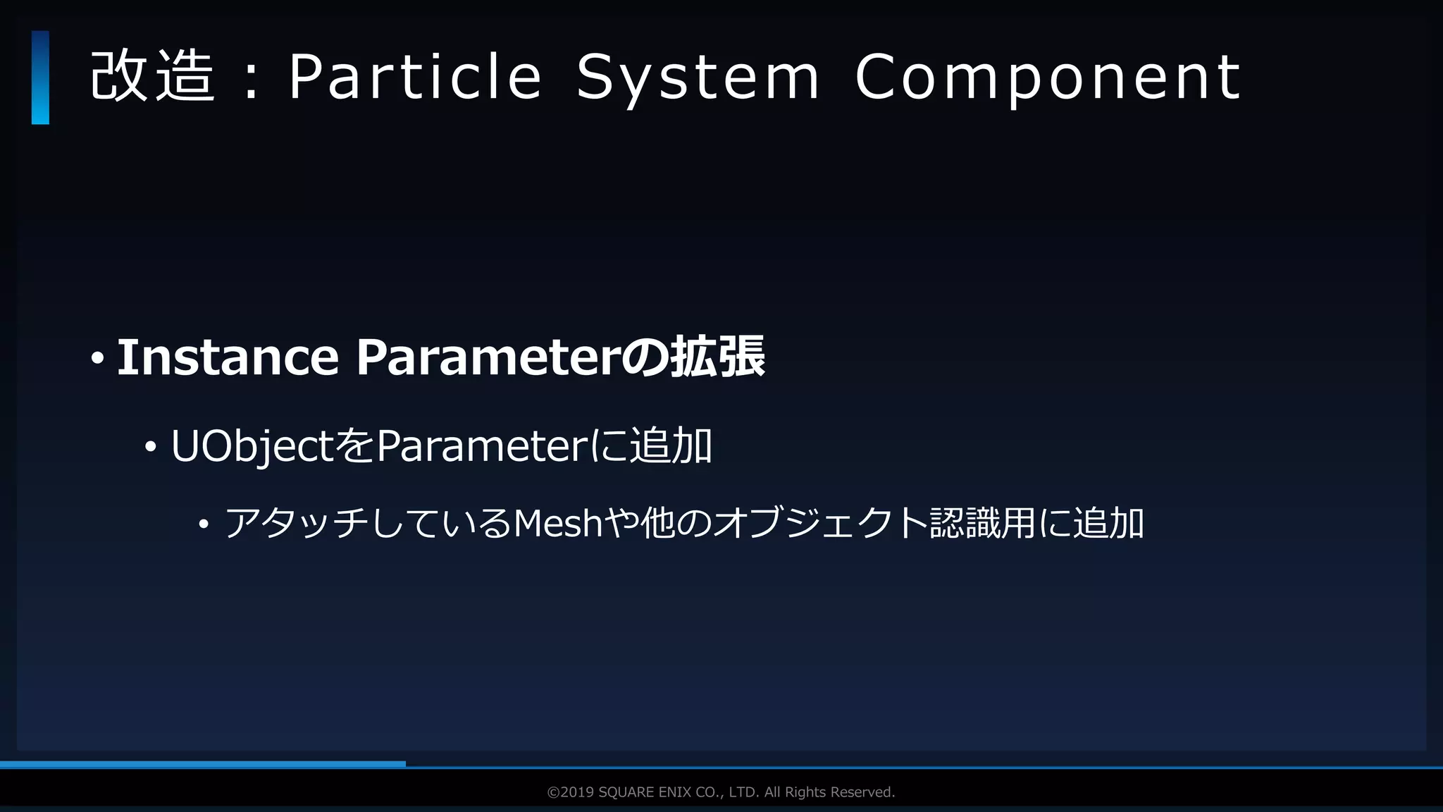 V F X S T U D Y G R O U P©2019 SQUARE ENIX CO., LTD. All Rights Reserved.
• Instance Parameterの拡張
• UObjectをParameterに追加
• アタッチしているMeshや他のオブジェクト認識用に追加
改造：Particle System Component
 