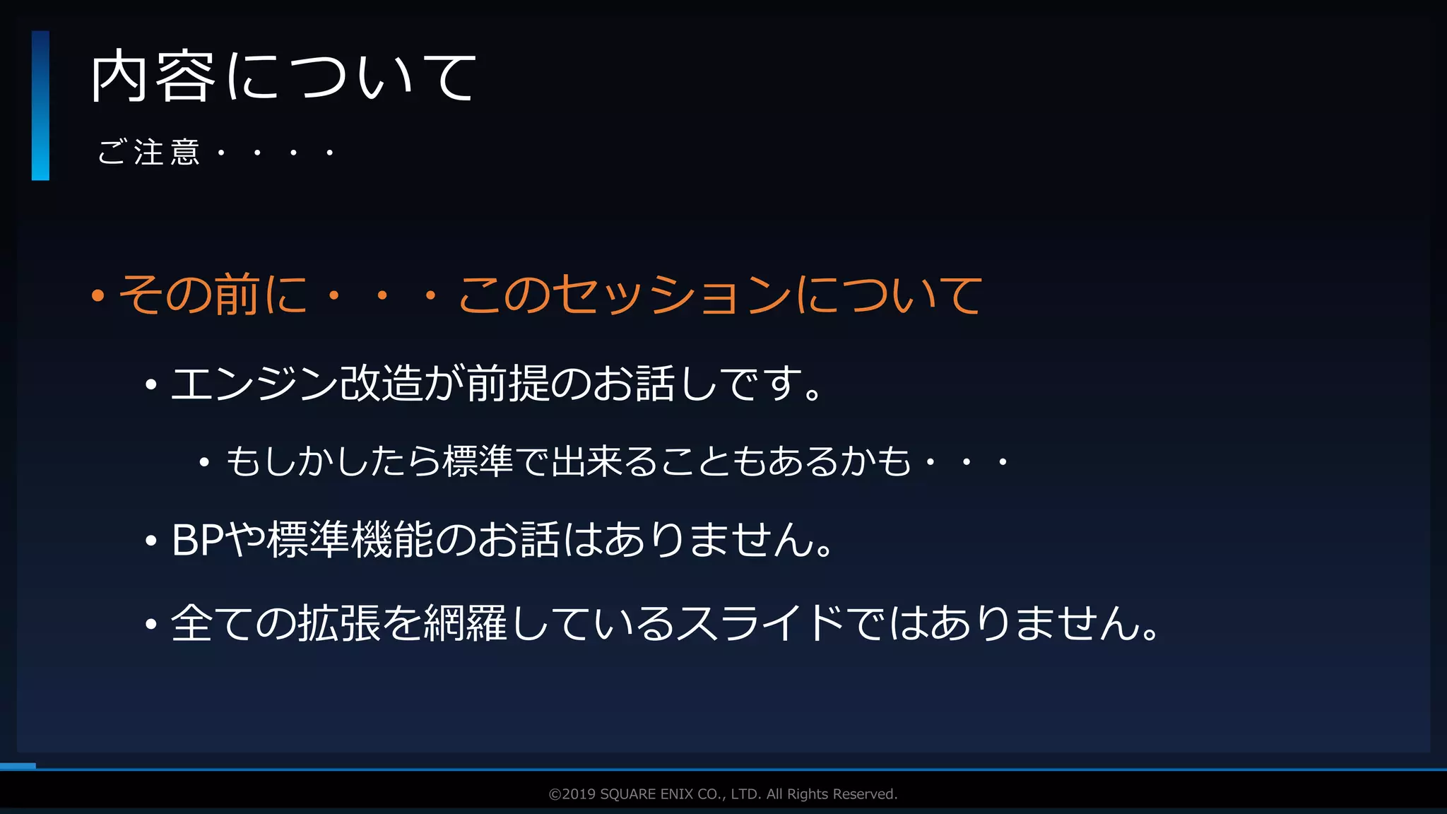 V F X S T U D Y G R O U P©2019 SQUARE ENIX CO., LTD. All Rights Reserved.
• その前に・・・このセッションについて
• エンジン改造が前提のお話しです。
• もしかしたら標準で出来ることもあるかも・・・
• BPや標準機能のお話はありません。
• 全ての拡張を網羅しているスライドではありません。
内容について
ご 注 意 ・ ・ ・ ・
 