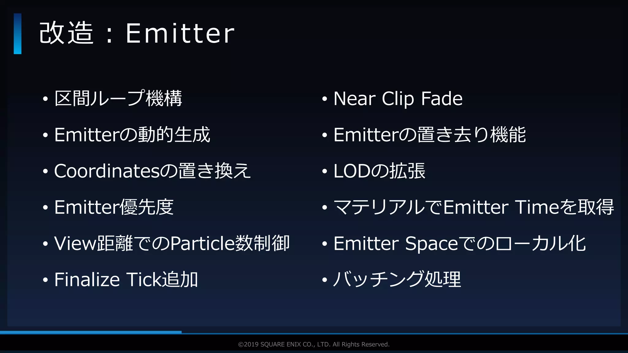 V F X S T U D Y G R O U P©2019 SQUARE ENIX CO., LTD. All Rights Reserved.
• 区間ループ機構
• Emitterの動的生成
• Coordinatesの置き換え
• Emitter優先度
• View距離でのParticle数制御
• Finalize Tick追加
改造：Emitter
• Near Clip Fade
• Emitterの置き去り機能
• LODの拡張
• マテリアルでEmitter Timeを取得
• Emitter Spaceでのローカル化
• バッチング処理
 