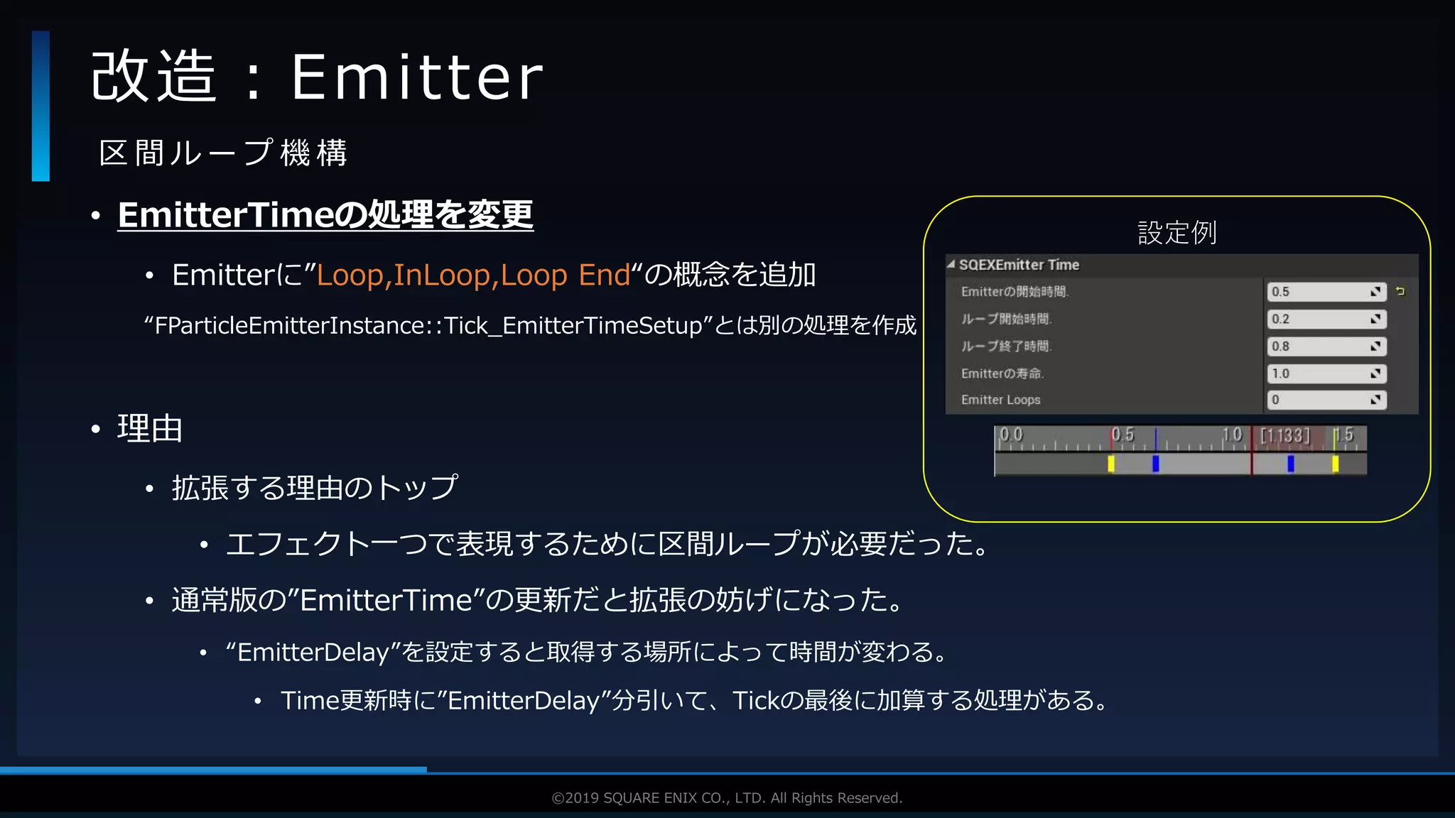 V F X S T U D Y G R O U P©2019 SQUARE ENIX CO., LTD. All Rights Reserved.
設定例
• EmitterTimeの処理を変更
• Emitterに”Loop,InLoop,Loop End“の概念を追加
“FParticleEmitterInstance::Tick_EmitterTimeSetup”とは別の処理を作成
• 理由
• 拡張する理由のトップ
• エフェクト一つで表現するために区間ループが必要だった。
• 通常版の”EmitterTime”の更新だと拡張の妨げになった。
• “EmitterDelay”を設定すると取得する場所によって時間が変わる。
• Time更新時に”EmitterDelay”分引いて、Tickの最後に加算する処理がある。
改造：Emitter
区 間 ル ー プ 機 構
 