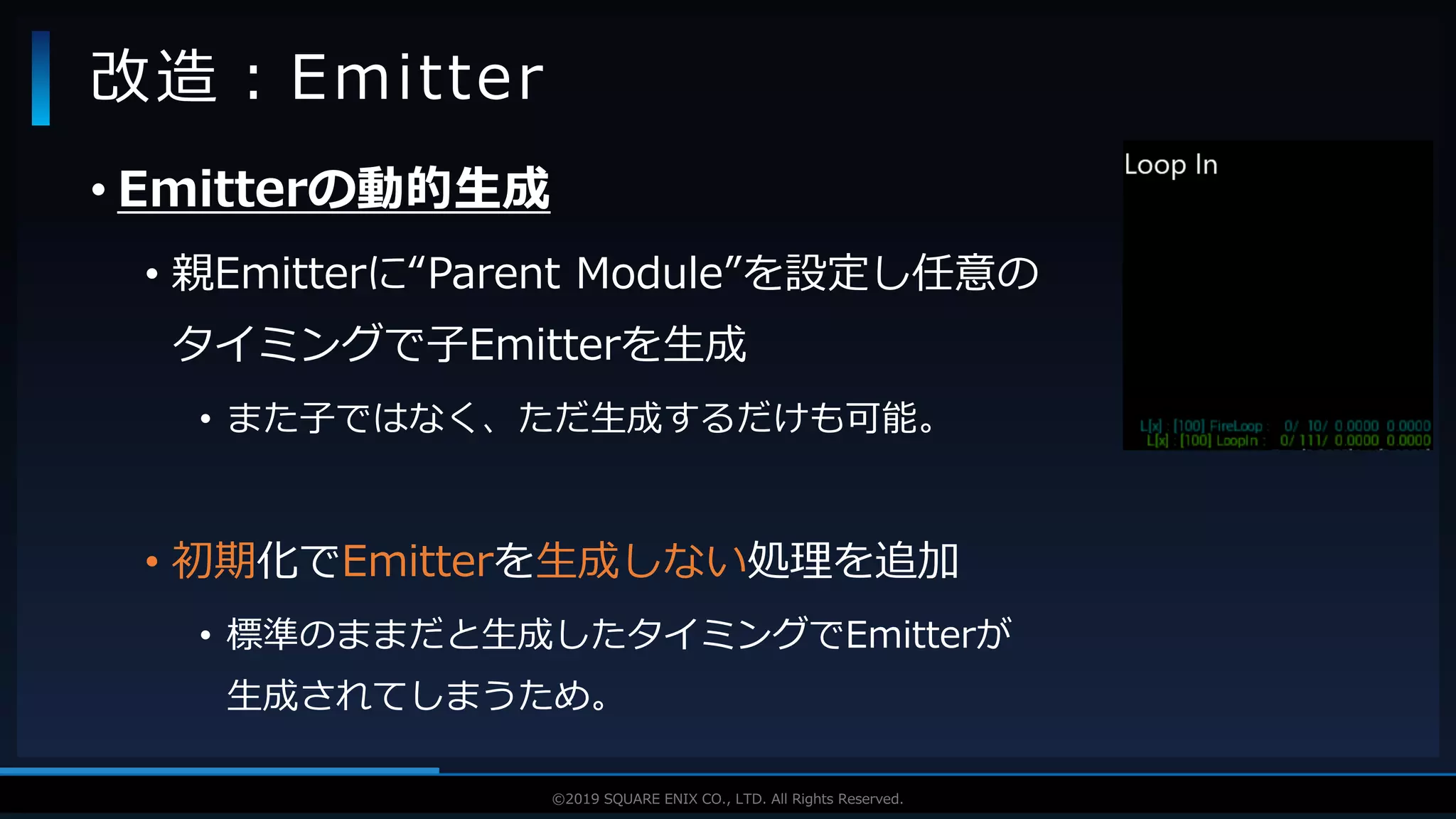 V F X S T U D Y G R O U P©2019 SQUARE ENIX CO., LTD. All Rights Reserved.
• Emitterの動的生成
• 親Emitterに“Parent Module”を設定し任意の
タイミングで子Emitterを生成
• また子ではなく、ただ生成するだけも可能。
• 初期化でEmitterを生成しない処理を追加
• 標準のままだと生成したタイミングでEmitterが
生成されてしまうため。
改造：Emitter
 