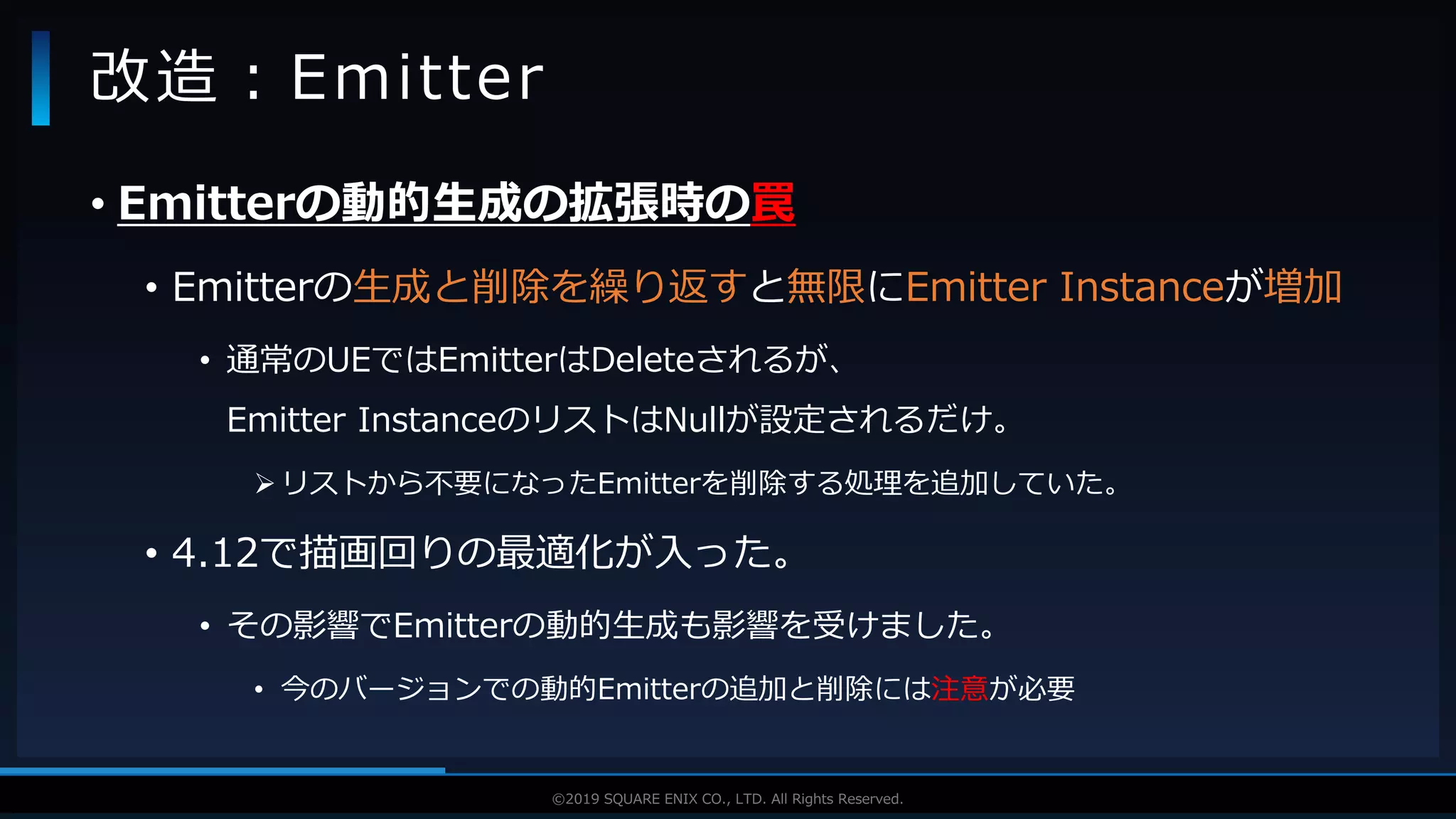 V F X S T U D Y G R O U P©2019 SQUARE ENIX CO., LTD. All Rights Reserved.
• Emitterの動的生成の拡張時の罠
• Emitterの生成と削除を繰り返すと無限にEmitter Instanceが増加
• 通常のUEではEmitterはDeleteされるが、
Emitter InstanceのリストはNullが設定されるだけ。
 リストから不要になったEmitterを削除する処理を追加していた。
• 4.12で描画回りの最適化が入った。
• その影響でEmitterの動的生成も影響を受けました。
• 今のバージョンでの動的Emitterの追加と削除には注意が必要
改造：Emitter
 