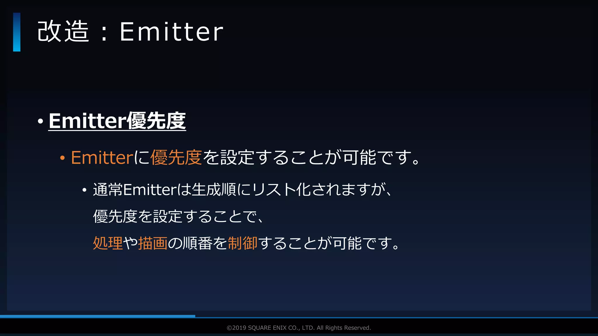 V F X S T U D Y G R O U P©2019 SQUARE ENIX CO., LTD. All Rights Reserved.
• Emitter優先度
• Emitterに優先度を設定することが可能です。
• 通常Emitterは生成順にリスト化されますが、
優先度を設定することで、
処理や描画の順番を制御することが可能です。
改造：Emitter
 