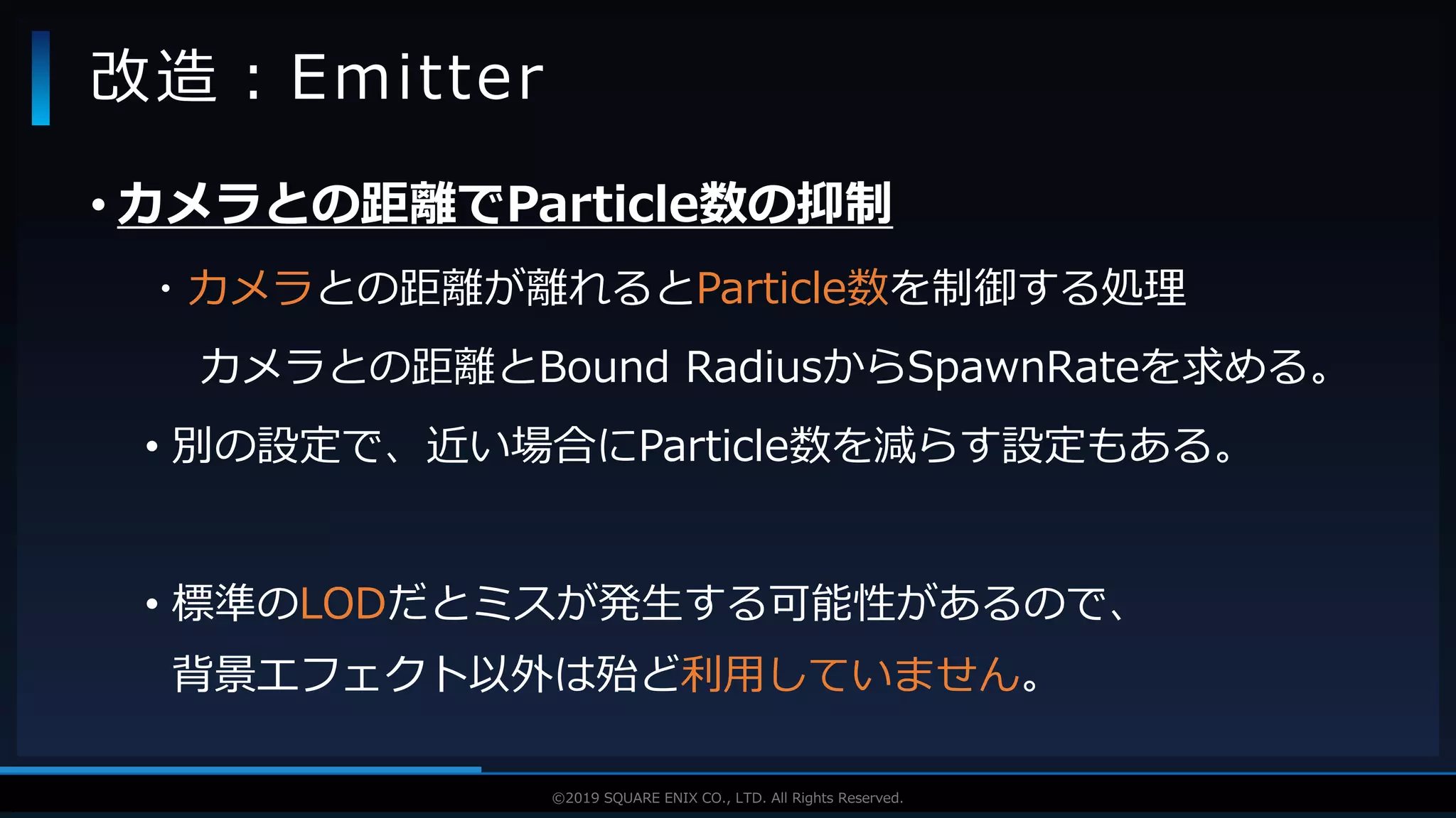V F X S T U D Y G R O U P©2019 SQUARE ENIX CO., LTD. All Rights Reserved.
• カメラとの距離でParticle数の抑制
・カメラとの距離が離れるとParticle数を制御する処理
カメラとの距離とBound RadiusからSpawnRateを求める。
• 別の設定で、近い場合にParticle数を減らす設定もある。
• 標準のLODだとミスが発生する可能性があるので、
背景エフェクト以外は殆ど利用していません。
改造：Emitter
 