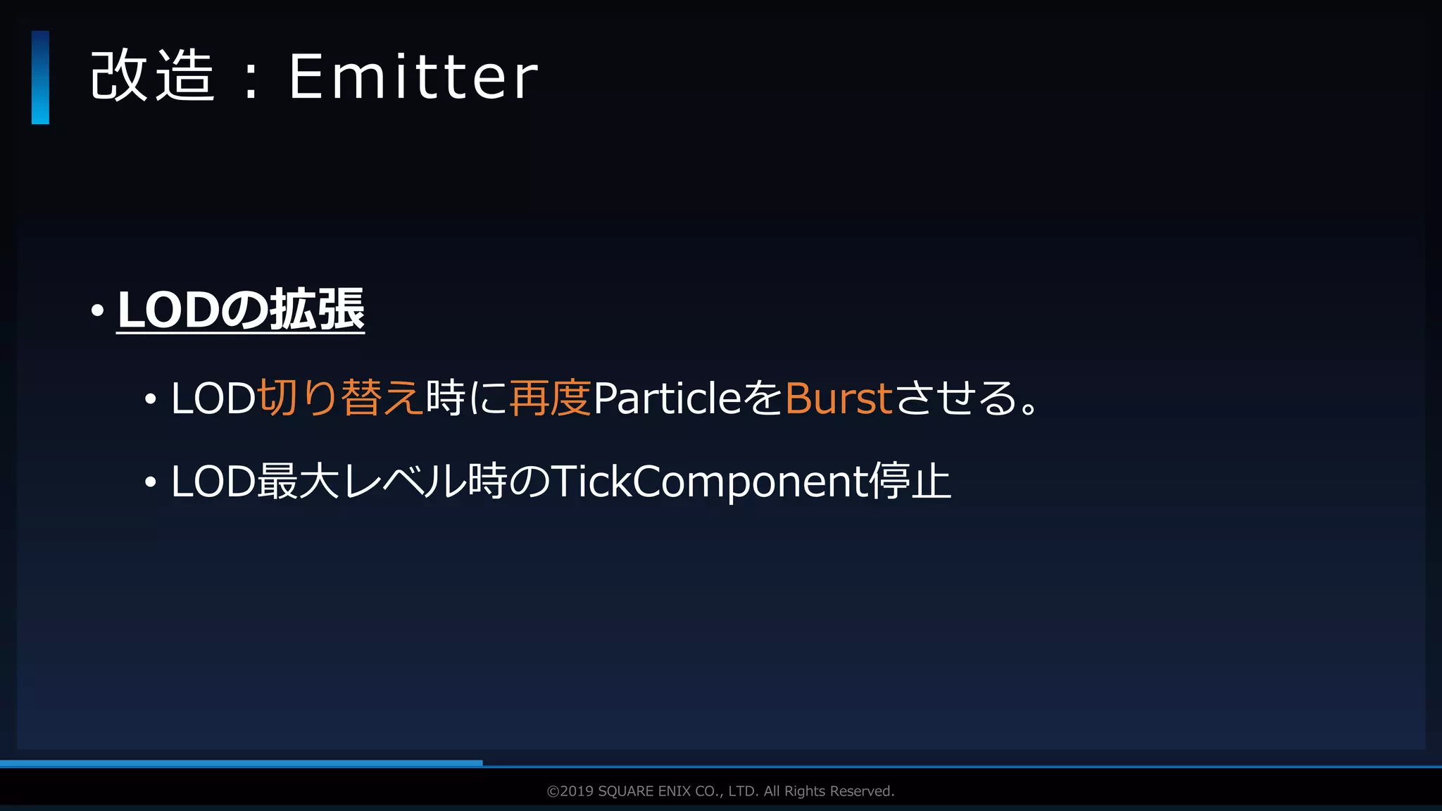 V F X S T U D Y G R O U P©2019 SQUARE ENIX CO., LTD. All Rights Reserved.
• LODの拡張
• LOD切り替え時に再度ParticleをBurstさせる。
• LOD最大レベル時のTickComponent停止
改造：Emitter
 