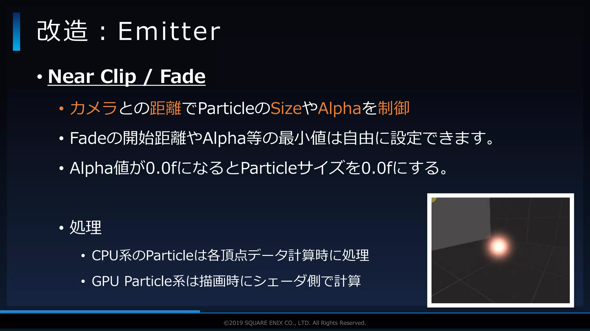 V F X S T U D Y G R O U P©2019 SQUARE ENIX CO., LTD. All Rights Reserved.
• Near Clip / Fade
• カメラとの距離でParticleのSizeやAlphaを制御
• Fadeの開始距離やAlpha等の最小値は自由に設定できます。
• Alpha値が0.0fになるとParticleサイズを0.0fにする。
• 処理
• CPU系のParticleは各頂点データ計算時に処理
• GPU Particle系は描画時にシェーダ側で計算
改造：Emitter
 
