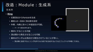 V F X S T U D Y G R O U P©2019 SQUARE ENIX CO., LTD. All Rights Reserved.
• Ring
• 任意頂点からParticleを生成
• 最低1点～自由に頂点数を設定
• 外側、内側と別々に半径設定が可能。
• ドーナツ型も作れます。
• 扇状にすることも可能
• 頂点間から発生させることも可能
• 基本はランダムな頂点から発生させていることが多い。
• 頂点順に設定するとリングを作りなら粒子を生成するようなエフェクトが手軽にできる。
改造：Module：生成系
生 成 系
 