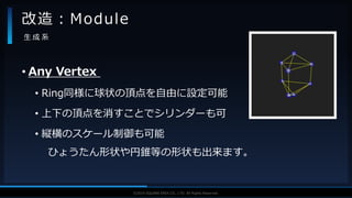 V F X S T U D Y G R O U P©2019 SQUARE ENIX CO., LTD. All Rights Reserved.
• Any Vertex
• Ring同様に球状の頂点を自由に設定可能
• 上下の頂点を消すことでシリンダーも可
• 縦横のスケール制御も可能
ひょうたん形状や円錐等の形状も出来ます。
改造：Module
生 成 系
 