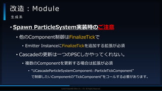 V F X S T U D Y G R O U P©2019 SQUARE ENIX CO., LTD. All Rights Reserved.
• Spawn ParticleSystem実装時のご注意
• 他のComponent制御はFinalizeTickで
• Emitter InstanceにFinalizeTickを追加する拡張が必須
• Cascadeの更新は一つのPSCしかやってくれない。
• 複数のComponentを更新する場合は拡張が必須
• “UCascadeParticleSystemComponent::ParticleTickComponent”
で制御したいComponentの“TickComponent”をコールする必要があります。
改造：Module
生 成 系
 