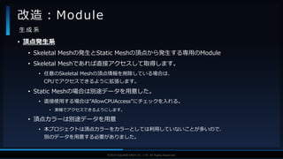 V F X S T U D Y G R O U P©2019 SQUARE ENIX CO., LTD. All Rights Reserved.
• 頂点発生系
• Skeletal Meshの発生とStatic Meshの頂点から発生する専用のModule
• Skeletal Meshであれば直接アクセスして取得します。
• 任意のSkeletal Meshの頂点情報を削除している場合は、
CPUでアクセスできるように拡張します。
• Static Meshの場合は別途データを用意した。
• 直接使用する場合は”AllowCPUAccess”にチェックを入れる。
• 実機でアクセスできるようにします。
• 頂点カラーは別途データを用意
• 本プロジェクトは頂点カラーをカラーとしては利用していないことが多いので、
別のデータを用意する必要がありました。
改造：Module
生 成 系
 