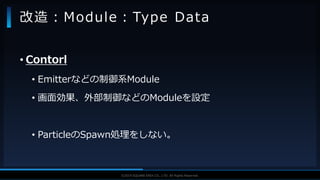 V F X S T U D Y G R O U P©2019 SQUARE ENIX CO., LTD. All Rights Reserved.
• Contorl
• Emitterなどの制御系Module
• 画面効果、外部制御などのModuleを設定
• ParticleのSpawn処理をしない。
改造：Module：Type Data
 