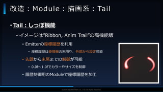 V F X S T U D Y G R O U P©2019 SQUARE ENIX CO., LTD. All Rights Reserved.
• Tail：しっぽ機能
• イメージは”Ribbon, Anim Trail”の高機能版
• Emitterの座標履歴を利用
• 座標履歴は骨情報の利用や、外部から設定可能
• 先頭から末尾までの制御が可能
• 0.0f～1.0fでカラーやサイズを制御
• 履歴制御用のModuleで座標履歴を加工
改造：Module：描画系：Tail
 