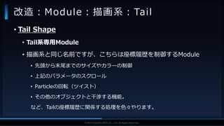 V F X S T U D Y G R O U P©2019 SQUARE ENIX CO., LTD. All Rights Reserved.
• Tail Shape
• Tail系専用Module
• 描画系と同じ名前ですが、こちらは座標履歴を制御するModule
• 先頭から末尾までのサイズやカラーの制御
• 上記のパラメータのスクロール
• Particleの回転（ツイスト）
• その他のオブジェクトと干渉する機能。
など、Tailの座標履歴に関係する処理を色々やります。
改造：Module：描画系：Tail
 