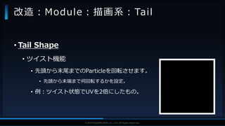 V F X S T U D Y G R O U P©2019 SQUARE ENIX CO., LTD. All Rights Reserved.
• Tail Shape
• ツイスト機能
• 先頭から末尾までのParticleを回転させます。
• 先頭から末端まで何回転するかを設定。
• 例：ツイスト状態でUVを2倍にしたもの。
改造：Module：描画系：Tail
 